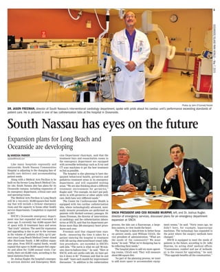 3
OCEANSIDE/ISLANDPARKHERALD—May7,2015
By VANESSA PARKER
vparker@liherald.com
Like many hospitals regionally and
nationwide, South Nassau Communities
Hospital is adjusting to the changing face of
health care delivery and accommodating
patient needs.
Along with a Medical Arts Pavilion to be
built on the former Long Beach Medical Cen-
ter site, South Nassau also has plans for its
Oceanside campus, including expansion of
its emergency department, critical care unit
and operating rooms.
The Medical Arts Pavilion in Long Beach
will be a two-story, 30,000-square-foot build-
ing that will include a 24-hour emergency
room and the capacity to house other health
service departments. Completion is expected
in 2017.
SNCH’s Oceanside emergency depart-
ment was last expanded and renovated 10
years ago. It currently has 16,000 square feet
of space with 35 treatment bays and seven
“fast track” stations. The need for expansion
and upgrading is due in part to the increase
in the volume of patients in 2014, up 8.5 per-
cent since Long Beach Medical Center closed
after Hurricane Sandy. A $60 million expan-
sion plan, from SNCH capital funds, would
expand that space to 30,000 square feet capac-
ity and allow for 75,000 annual visits. Cur-
rently, there are 65,000 visits, according to the
latest statistics from 2014.
Dr. Joshua Kugler, the hospital’s emergen-
cy services director and Emergency Medi-
cine Department chairman, said that the
treatment bays and resuscitation rooms in
the emergency department are equipped
with accessible technology such as X-ray and
CT scan machines to get the best treatment
as fast as possible.
The hospital is also planning to have des-
ignated behavioral health, geriatrics and
pediatrics treatment areas in its emergency
department, and will expanded waiting
areas. “We are also thinking about a different
treatment environment for geriatrics,”
Kugler said. “For example, we don’t put pedi-
atrics in with geriatrics or other adults with
care. Both have very different needs.”
The Center for Cardiovascular Health is
equipped with two cardiac catheterization
labs, where technologically advanced, mini-
mally invasive procedures are performed on
patients with blocked coronary passages. Dr.
Jason Freeman, the director of intervention-
al cardiology and the catheterization labora-
tories at SNCH, said that his department per-
forms more than 200 emergency heart proce-
dures each year.
Freeman said that elapsed-time stan-
dards-- measuring the time it takes for a
patient entering the hospital to treatment
with life-saving obstructed-heart-vessel infla-
tion procedures-- are exceeded in SNCH’s
cath labs. “The norm is what we call ‘90 min-
utes door-to-balloon-time,’” he said. “Here at
SNCH, with our cardio cath lab, we have got-
ten it down to 60.” Freeman said that he and
his staff “meet each month for improvement
discussion.” In addition to the catherization
process, the labs use a fluoroscope, a large-
lens camera, to view inside the heart.
The hospital is data-driven to better focus
on patient needs, said William Ulrich, the
vice president of administration. “What are
the needs of the community? We must
know,” he said. “What we’re designing has to
be reflecting their needs.”
The hospital plans to add six more operat-
ing rooms, Ulrich said. They will measure
about 600 square feet.
“As part of the planning process, we want
to add more space to accommodate equip-
ment rooms,” he said. “Forty years ago, we
didn’t have, for example, laparoscopy
machines. The technology has expanded to
the point where the surgery methods have
changed.”
SNCH is equipped to meet the needs of
patients in the future, according to Dr. Adhi
Sharma, its acting chief medical officer.
“Convenience, comfort and use of technolo-
gy is the reason for upgrading,” he said.
“This upgrade benefits all the communities.”
South Nassau has eyes on the future
Expansion plans for Long Beach and
Oceanside are developing
Photos by John O’Connell/Herald
DR. JASON FREEMAN, director of South Nassau’s interventional cardiology department, spoke with pride about his cardiac unit’s performance exceeding standards of
patient care. He is pictured in one of two catheterization labs at the hospital in Oceanside.
SNCH PRESIDENT AND CEO RICHARD MURPHY, left, and Dr. Joshua Kugler,
director of emergency services, discussed plans for an emergency department
expansion at SNCH.
 