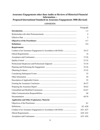 16
Assurance Engagements other than Audits or Reviews of Historical Financial
Information—
Proposed International Standard on Assurance Engagements 3000 (Revised)
CONTENTS
Paragraph
Introduction.............................................................................................................. 1-3
Relationship with other Pronouncements ................................................................. 4
Effective Date ........................................................................................................... 5
Objectives of the Practitioner ................................................................................ 6-7
Definitions ................................................................................................................ 8-9
Requirements
Conduct of an Assurance Engagement in Accordance with ISAEs ......................... 10-15
Ethical Requirements ................................................................................................ 16
Acceptance and Continuance..................................................................................... 17-26
Quality Control ......................................................................................................... 27-32
Professional Skepticism and Professional Judgment ............................................... 33-34
Planning and Performing the Engagement ............................................................... 35-36
Obtaining Evidence ................................................................................................... 37-52
Considering Subsequent Events ................................................................................ 53
Other Information ..................................................................................................... 54
Description of Applicable Criteria ............................................................................ 55
Forming the Assurance Conclusion .......................................................................... 56-57
Preparing the Assurance Report ................................................................................ 58-62
Unmodified and Modified Conclusions .................................................................... 63-67
Other Communication Responsibilities .................................................................... 68
Documentation .......................................................................................................... 69-70
Application and Other Explanatory Material
Objectives of the Practitioner .................................................................................... A1
Definitions ................................................................................................................. A2–A20
Conduct of an Assurance Engagement in Accordance with ISAEs ......................... A21–A27
Ethical Requirements................................................................................................. A28–A32
Acceptance and Continuance .................................................................................... A33–A56
 