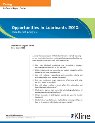 Energy
In-Depth Report Series




           Opportunities in Lubricants 2010:
           India Market Analysis




          Published August 2010
          Base Year: 2009



                                         A comprehensive analysis of the Indian lubricants market, focusing
                                         on key trends, developments, challenges, business opportunities, and
                                         major suppliers, and addressing such questions as:


                                                How can lubricant marketers and formulators compete
                                                successfully and profitably in this market?
                                                Which regions, end-use segments, and product categories within
                                                India offer the most opportunities?
                                                How will customer expectations and purchasing criteria and
                                                practices change over the next five years?
                                                How can marketers target customers effectively and what
                                                services should be provided?
                                                How will future regulatory trends affect the automotive and
                                                industrial lubricants markets?
                                                What can be learned from competitors, including nationalized oil
                                                companies and multinational firms?
                                                Which channels of distribution should be used to market
                                                lubricants?
                                                What are they key challenges a multinational company will have to
                                                face to do business in the Indian lubricants market?




  www.KlineGroup.com
  Report #Y691 | © 2010 Kline & Company, Inc.
 