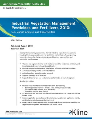 Agriculture/Specialty Pesticides
In-Depth Report Series




           Industrial Vegetation Management
           Pesticides and Fertilizers 2010:
           U.S. Market Analysis and Opportunities


          18th Edition

          Published August 2010
          Base Year: 2009

                       A comprehensive analysis examining the U.S. industrial vegetation management,
                       including the invasive weed market for pesticides and fertilizers, focusing on key
                       trends, developments, changes, challenges, and business opportunities, and
                       addressing such issues as:


                           The size and segmentation for each market segment for herbicides, fertilizers, and
                           insecticides by brand, region, and weed treated
                           Invasive weeds of importance by state/region, including herbicide treatments
                           Acre treatments by market segment and brand
                           Active ingredient usage by market segment
                           Supplier summary totals by brand
                           Separate totals for pre and post emergence herbicides by market segment

                       New for this edition:


                           Invasive weed information included within each market study
                           1. State/regional list including infested acres for key invasive weeds
                           2. Treatments used, volumes, acre treatments
                           3. Trends for invasive weed control
                           An additional 500 end user pastureland interviews within the range and pasture
                           market study
                           Custom applicator survey to provide another perspective on application trends,
                           combination product usage, and unmet needs
                           Generic herbicide survey to provide in-depth look at their impact on the industrial
                           vegetation management market within the United States



  www.KlineGroup.com
  Report #Y518K | © 2010 Kline & Company, Inc.
 