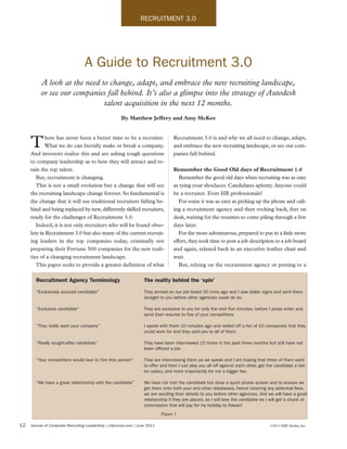 RECRUITMENT 3.0




                                   A Guide to Recruitment 3.0
          A look at the need to change, adapt, and embrace the new recruiting landscape,
          or see our companies fall behind. It’s also a glimpse into the strategy of Autodesk
                              talent acquisition in the next 12 months.
                                                        By Matthew Jeffery and Amy McKee


            here has never been a better time to be a recruiter.                     Recruitment 3.0 is and why we all need to change, adapt,
     T      What we do can literally make or break a company.
     And investors realize this and are asking tough questions
                                                                                     and embrace the new recruiting landscape, or see our com-
                                                                                     panies fall behind.
     to company leadership as to how they will attract and re-
     tain the top talent.                                                            Remember the Good Old days of Recruitment 1.0
        But, recruitment is changing.                                                   Remember the good old days when recruiting was as easy
        This is not a small evolution but a change that will see                     as tying your shoelaces. Candidates aplenty. Anyone could
     the recruiting landscape change forever. So fundamental is                      be a recruiter. Even HR professionals!
     the change that it will see traditional recruiters falling be-                     For some it was as easy as picking up the phone and call-
     hind and being replaced by new, differently skilled recruiters,                 ing a recruitment agency and then rocking back, feet on
     ready for the challenges of Recruitment 3.0.                                    desk, waiting for the resumes to come piling through a few
        Indeed, it is not only recruiters who will be found obso-                    days later.
     lete in Recruitment 3.0 but also many of the current recruit-                      For the more adventurous, prepared to put in a little more
     ing leaders in the top companies today, criminally not                          effort, they took time to post a job description to a job board
     preparing their Fortune 500 companies for the new reali-                        and again, relaxed back in an executive leather chair and
     ties of a changing recruitment landscape.                                       wait.
        This paper seeks to provide a greater definition of what                        But, relying on the recruitment agency or posting to a

        Recruitment Agency Terminology                               The reality behind the ‘spin’

        “Exclusively sourced candidate”                              They arrived on our job board 20 mins ago and I saw dollar signs and sent them
                                                                     straight to you before other agencies could do so.

        “Exclusive candidate”                                        They are exclusive to you for only the next five minutes, before I press enter and
                                                                     send their resume to five of your competitors.

        “They really want your company”                              I spoke with them 10 minutes ago and reeled off a list of 10 companies that they
                                                                     could work for and they said yes to all of them.

        “Really sought-after candidate”                              They have been interviewed 15 times in the past three months but still have not
                                                                     been offered a job.

        “Your competitors would love to hire this person”            They are interviewing them as we speak and I am hoping that three of them want
                                                                     to offer and then I can play you all off against each other, get the candidate a bet-
                                                                     ter salary, and more importantly for me a bigger fee.

        “We have a great relationship with the candidate”            We have not met the candidate but done a quick phone screen and to ensure we
                                                                     get them onto both your and other databases, hence covering any potential fees,
                                                                     we are sending their details to you before other agencies. And we will have a great
                                                                     relationship if they are placed, as I will love the candidate as I will get a chunk of
                                                                     commission that will pay for my holiday to Hawaii!
                                                                               Figure 1

12   Journal of Corporate Recruiting Leadership | crljournal.com | June 2011                                                           ©2011 ERE Media, Inc.
 