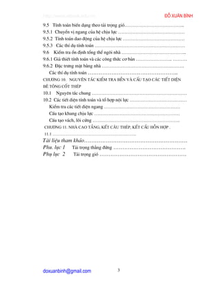 http://www.ebook.edu.vn                              ®ç xu©n b×nh
9.5 TÝnh to¸n biÕn d¹ng theo t¶i träng giã………………………………..
9.5.1 ChuyÓn vÞ ngang cña hÖ chÞu lùc ……………………………………
9.5.2 TÝnh to¸n dao ®éng cña hÖ chÞu lùc …………………………………
9.5.3 C¸c thÝ dô tÝnh to¸n …………………………………………………
9.6 KiÓm tra æn ®Þnh tæng thÓ ng«i nhµ …………………………………..
9.6.1 Gi¶ thiÕt tÝnh to¸n vµ c¸c c«ng thøc c¬ b¶n ………………….. ………
9.6.2 §Æc tr−ng mÆt b»ng nhµ …………………………………………….
   C¸c thÝ dô tÝnh to¸n …………………………………………..
Ch−¬ng 10. Nguyªn t¾c kiÓm tra bÒn vµ cÊu t¹o c¸c tiÕt diÖn
bª t«ng cèt thÐp
10.1 Nguyªn t¾c chung ……………………………………………………
10.2 C¸c tiÕt diÖn tÝnh to¸n vµ tæ hîp néi lùc ………………………………
   KiÓm tra c¸c tiÕt diÖn ngang …………………………………………
   CÊu t¹o khung chÞu lùc ………………………………………………
   CÊu t¹o v¸ch, lâi cøng ……………………………………………….
Ch−¬ng 11. Nhµ cao tÇng, kÕt c©u thÐp, kÕt cÊu hçn hîp .
11.1 ……………………………………………………..
Tµi liÖu tham kh¶o…………………………………………………
Phu. lôc 1 T¶i träng th¼ng ®øng ………………………………….
Phô lôc 2     T¶i träng giã …………………………………………




doxuanbinh@gmail.com            3
 