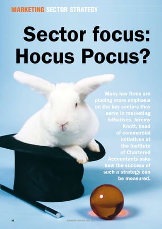 marketing sector strategy



      sector focus:
     Hocus Pocus?
                                              Many law firms are
                                         placing more emphasis
                                         on the key sectors they
                                              serve in marketing
                                               initiatives. Jeremy
                                                       Knott, head
                                                    of commercial
                                                      initiatives at
                                                      the institute
                                                      of chartered
                                               accountants asks
                                             how the success of
                                             such a strategy can
                                                     be measured.




50              managing partner, may 2010
 