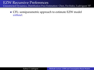 EZW Recursive Preferences
Unrestricted Dynamics, Distribution-Free Estimation: Chen, Favilukis, Ludvigson ’07

         CFL: semiparametric approach to estimate EZW model
         without:




                  Sydney C. Ludvigson      Methods Lecture: GMM and Consumption-Based Models
 