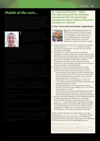 Mobile at the core...
Recent research published by digital marketing company,
Search Star, found that 48 of the top 100 UK firms have
failed to develop mobile-friendly websites to Google’s
satisfaction, meaning they will fall down search engines
rankings following an algorithm change. Why are so many
law firms failing to recognise the importance of optimised
websites as part of their marketing strategies?
Ihave a horrible feeling that this
myopia comes down to the old
unshakeable belief in some legal
services organisations - that a website
is merely a brochure. So why bother
investing much in it?
For us at Eclipse, and I know for
many of my legal services clients,
being visible on the web is vital.  The very first place a
potential customer will look for your services is increasingly
becoming Google.  That’s where the research starts, and
that’s the point at which you can capture them. If your
website is sufficiently compelling, understandable and
confidence-inspiring to move that potential customer
to ‘engage’ with you, then fantastic - that’s business
development in action.
An optimised website is an absolute must-have. I know that,
personally, if I access a service provider’s site on my phone
and it doesn’t look optimised to that device - I will leave
pretty sharpish. Not through web snobbery or an inflated
sense of marketing know-how but simply because a site
not optimised to the appropriate device is a pain to use,
navigate, and absorb yourself into. If of course, Google even
lists it in the first place.
The key for your website is that it should embody your
brand and business values. It should tell your potential
customer about you, not just through words on a page, but
by how good the client’s experience with your website is.
Does it load quickly?  
Does it look and behave how I expect it to?  Like it ‘belongs’
on my phone?
Can I get to the information I want quickly - with no
awkward scrolling or multiple screen-presses/taps/
gestures?
And - vitally - can I make contact with your firm quickly, easily,
and do you tell me what I should expect to happen next?
An optimised website should be an absolutely core part of
your overall customer contact and marketing strategies.
Darren Gower, Marketing Director, Eclipse Legal Systems,
part of Capita plc.
Q: ‘Looming limitation’ – Might
this affect prospects for obtaining
commercial after the event legal
expenses insurance (ATE) or the terms
on which it’s offered?
A: Yes. Try to avoid ‘last minute’ applications.
Dispute resolution practitioners are
acutely aware of limitation issues
and key dates are likely to be the first
item flagged on a file. These issues
are also significant for ATE insurers.
Litigators might want to have the
following in mind at the ‘flag up’ stage.
1.	 Where limitation is not an issue, an insurer can assess
an application in ‘the usual way’, focusing on claim
merits and ‘commercials’. The cost of cover will be
calculated accordingly.
2.	If limitation is, or may be an issue, the basis of
assessment changes. Instead of focusing solely on the
claim ‘A’, a review will necessarily include consideration
of the additional risks/changed commercials brought
about by the limitation issue(s) ‘B’. In addition
to prospects, there are knock on effects for case
economics. This may affect the level of cover required
and could impact on proportionality.
3.	Limitation scenarios and ramifications are wide
ranging. Insurers may be faced with the complex
points that can often arise from questions such as,
•	 Is the primary period about to expire, making dates
for issue and service crucial? If so, are all necessary
claims and parties being included? Are some less
meritorious claims included as ‘belt and braces’?
What might the costs ramifications of that be?
•	 Is the relevant date disputed? Will the opponent say
limitation expired pre issue?
•	 Will there be reliance on an extended limitation
period? If the date of knowledge is key, how strong
is the evidence on that?
•	 Where loss is continuing will damages be restricted
to say 6 years prior to issue? If so could the actual
date of issue significantly affect achievable quantum?
4.	Insurers often find themselves in the frustrating position
of being presented with applications where claim
‘A’ would have attracted a straight forward offer of
cover, ‘but for’ the complications of limitation point ‘B’.
Depending on the circumstances, ‘B’ might not prevent
cover being offered, but it may be on different terms,
ranging from a higher price, to the exclusion of one or
more elements, with other possibilities in between.
There are many reasons, why some claims do not get
issued until ‘right up against limitation’. They often include
the practicalities of how costs will be met. Addressing
these points earlier could optimise prospects for obtaining
ATE cover/cover on the most advantageous terms.
Matthew Williams, Head of AmTrust Law.
If you have any further questions regarding this or would
like to discuss further with AmTrust, please visit our
LinkedIn Forum: www.linkedin.com/company/amtrust-law
ML // June 2015
25The Views
 