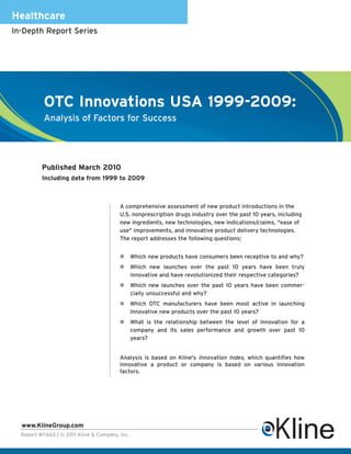 Healthcare
In-Depth Report Series




           OTC Innovations USA 1999-2009:
           Analysis of Factors for Success




          Published March 2010
          Including data from 1999 to 2009



                                         A comprehensive assessment of new product introductions in the
                                         U.S. nonprescription drugs industry over the past 10 years, including
                                         new ingredients, new technologies, new indications/claims, "ease of
                                         use" improvements, and innovative product delivery technologies.
                                         The report addresses the following questions:


                                                Which new products have consumers been receptive to and why?
                                                Which new launches over the past 10 years have been truly
                                                innovative and have revolutionized their respective categories?
                                                Which new launches over the past 10 years have been commer-
                                                cially unsuccessful and why?
                                                Which OTC manufacturers have been most active in launching
                                                innovative new products over the past 10 years?
                                                What is the relationship between the level of innovation for a
                                                company and its sales performance and growth over past 10
                                                years?


                                         Analysis is based on Kline's Innovation Index, which quantifies how
                                         innovative a product or company is based on various innovation
                                         factors.




  www.KlineGroup.com
  Report #Y663 | © 2011 Kline & Company, Inc.
 