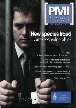 [      PMI
                                                      [
                     news
                        S E P T E M B E R   2 0 1 2




New species fraud
– Are SIPPs vulnerable?

                                                Plus:
      A simple way to help trustees sleep at night…

              Discretion is the better part of valour,
          particularly where trustees are concerned

 Olympic Airlines: is the PPF entry regime too strict?

  Private third-party pension sponsorship in the UK
            – a chance for better social stewardship

                              Tighter grip over ETVs
 