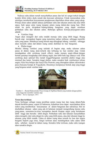 Prosiding Seminar Nasional AVoER ke-3
Palembang, 26-27 Oktober 2011 ISBN : 979-587-395-4
Fakultas Teknik Universitas Sriwijaya 139
Naiknya suhu dalam rumah menyebabkan panas dan hal ini sangat terkait dengan
kondisi iklim mikro skala rumah dan kawasan sekitarnya. Untuk menurunkan suhu
sekaligus memberikan kenyamanan penghawaan diperlukan aliran udara yang cukup.
Prinsip aliran udara adalah adanya perbedaan suhu dan tekanan antara dua atau lebih
space, baik space antar ruang maupun antara ruang dalam dan ruang luar. Oleh
sebab itu perlu diciptakan bidang-bidang bangunan yang dapat membuat
perbedaan suhu dan tekanan udara. Beberapa aplikasi konsep penyegaran udara
adalah :
 Ventilasi Atap
Angin akan mengalir dari suhu rendah menuju suhu yang lebih tinggi. Ruang
bawah atap merupakan bagian yang menerima radiasi terbesar, sehingga memiliki
suhu yang panas. Sebaiknya ruang bawah atap dilengkapi lubang ventilasi, sehingga
akan menarik udara dari dalam ruang untuk dialirkan ke luar bangunan.
 Plafon tinggi
Melalui lubang ventilasi yang terletak di bagian atap, maka tekanan udara
panas di dalam ruang akan tertarik dan terbuang ke luar melalui atap. Untuk
mendapatkan efek cerobong (stack effect), maka menara angin dibuat dengan
bentuk penutup menghadap arah datang angin, dan lebih baik lagi adanya void. Efek
cerobong akan optimal bila rumah tinggal/bangunan memiliki plafon tinggi atau
minimal dua lantai. Semakin tinggi plafon, maka semakin baik ventilasinya (aliran
angin). Kita bisa belajar dari karya Eko Prawoto yang diterapkan dalam rekonstruksi
pasca bencana Gempa di Yogyakarta. Desainnya mempunyai bentuk atap yang tinggi
yang berguna untuk ventilasi atap
Teras dan teritisan
Teras berfungsi sebagai ruang peralihan antara ruang luar dan ruang dalam.Pada
daerah beriklim panas, seperti di Indonesia, kehadiran teras dapat menciptakan iklim
mikro yang memberikan kenyamanan di dalam bangunan dan sekitarnya. Hal ini
disebabkan tekanan udara yang ada di halaman menjadi mengembang karena suhu
yang panas, sementara itu teras merupakan daerah hisapan angin yang bertekanan
lebih tinggi dan bersuhu lebih dingin. Perbedaan suhu dan tekanan menyebabkan
udara mengalir, dari suhu dingin ke suhu yang lebih panas, atau dari tekanan tinggi ke
tekanan yang lebih rendah. Udara di dalam ruang akan tertarik ke luar dan segera
berganti. Seperti juga teras, fungsi teritisan akan mendinginkan suhu udara lebih
dulu, sebelum masuk ke dalam ruang. Semakin lebar teritisan, maka suhu ruangan
akan semakin dingin.
Gambar 1. – Rumah Rekonstruksi Pasca Gempa di Ngibikan Bantul yang modular dengan plafon
yang tinggi dan memiliki ventilasi atap
sumber : Survey lapangan, 2011.
 