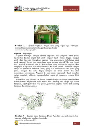 Prosiding Seminar Nasional AVoER ke-3
Palembang, 26-27 Oktober 2011 ISBN : 979-587-395-4
Fakultas Teknik Universitas Sriwijaya 140
Vegetasi Lingkungan
Vegetasi berfungsi sebagai climate regulator atau pengatur iklim (suhu,
kelembaban dan laju angin), baik untuk lingkup tapak rumah tinggal maupun
untuk skala kawasan. Penyediaan vegetasi yang sesungguhnya (terbukanya tapak
untuk vegetasi) berarti juga penyediaan ruang terbuka hijau (RTH), yang berarti
juga sebagai pengendali tata air. Ketersediaan ruang terbuka dan vegetasi akan
menyuplai oksigen dan akan mengalirkannya ke dalam rumah, ditambah dengan
adanya air (alternatif berbentuk kolam) yang akan menurunkan suhu udara yang
panas. Oksigen dan suhu dingin mengalir ke dalam rumah dan akan
memberikan kenyamanan. Vegetasi di atap rumah (greenroof) dapat menahan
radiasi matahari, sehingga mengkondisikan ruang di bawahnya bersuhu lebih
dingin.
Unsur hijau yang diidentikkan dengan vegetasi ditunjukkan dengan menambahkan
elemen-elemen penghijauan tidak hanya pada lansekap saja tetapi juga dalam
bangunan, seperti pemberian roof garden, pemberian vegetasi rambat pada dinding
bangunan dan lain sebagainya.
Gambar 2. – Rumah Ngibikan dengan teras yang dapat juga berfungsi
mematahkan sinar matahari untuk pembayangan fasade
sumber : Survey Lapangan, 2011
Gambar 3. – Tatanan massa bangunan Dusun Ngibikan yang didominasi oleh
vegetasi sebelum dan sesudah rekonstruksi
sumber : Survey Lapangan, 2011
 