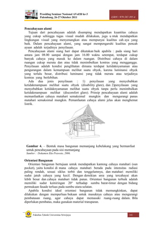 Prosiding Seminar Nasional AVoER ke-3
Palembang, 26-27 Oktober 2011 ISBN : 979-587-395-4
Fakultas Teknik Universitas Sriwijaya 141
Pencahayaan alami
Tujuan dari pencahayaan adalah disamping mendapatkan kuantitas cahaya
yang cukup sehingga tugas visual mudah dilakukan, juga u ntuk mendapatkan
lingkungan visual yang menyenangkan atau mempunyai kualitas cah aya yang
baik. Dalam pencahayaan alami, yang sangat mempengaruhi kualitas pencah
ayaan adalah terjadinya penyilauan.
Pencahayaan alami siang hari dapat dikatakan baik apabila : pada siang hari
antara jam 08.00 sampai dengan jam 16.00 waktu setempat, terdapat cukup
banyak cahaya yang masuk ke dalam ruangan. Distribusi cahaya di dalam
ruangan cukup merata dan atau tidak menimbulkan kontras yang mengganggu.
Penyilauan adalah kondisi penglihatan dimana terdapat ketidaknyamanan atau
pengurangan dalam kemampuan melihat suatu obyek, karena luminansi obyek
yang terlalu besar, distribusi luminansi yang tidak merata atau terjadinya
kontras yang berlebihan.
Ada dua jenis penyilauan : 1) penyilauan yang menyebabkan
ketidakmampuan melihat suatu obyek (disability glare), dan 2)penyilauan yang
menyebabkan ketidaknyamanan melihat suatu obyek tanpa perlu menimbulkan
ketidakmampuan melihat (discomfort glare). Prinsip pencahayaan alami adalah
memanfaatkan cahaya matahari semaksimal mungkin dan mengurangi panas
matahari semaksimal mungkin. Pemanfaatan cahaya alami jelas akan menghemat
listrik.
Orientasi Bangunan
Orientasi bangunan bertujuan untuk mendapatkan kantong cahaya matahari (sun
pocket), yaitu kondisi di mana cahaya matahari berada pada intensitas radiasi
paling rendah, sesuai siklus terbit dan tenggelamnya, dan matahari memiliki
sudut jatuh cahaya yang kecil. Dengan demikian area yang tercahayai akan
lebih besar dan cahaya matahari tidak panas. Orientasi bangunan terbaik adalah
memiliki sudut kemiringan 20° terhadap sumbu barat-timur dengan bidang
permukaan fasade terluas pada sumbu utara-selatan.
Apabila kondisi ideal orientasi bangunan tidak memungkinkan, dapat
dilakukan dengan memperluas bukaan untuk masuknya cahaya atau mengurangi
pembatasan ruang, agar cahaya dapat memasuki ruang-ruang dalam. Bila
diperlukan pembatas, maka gunakan material transparan.
Gambar 4. – Bentuk masa bangunan memanjang kebelakang yang bermanfaat
untuk pencahayaan pada sisi memanjang
Sumber : Dokumen Eko Prawoto, 2006.
 