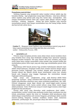 Prosiding Seminar Nasional AVoER ke-3
Palembang, 26-27 Oktober 2011 ISBN : 979-587-395-4
Fakultas Teknik Universitas Sriwijaya 142
Pemanfaatan material lokal
Selubung bangunan yang memperoleh radiasi matahari terbesar adalah atap dan
kemudian dinding. Agar penghematan energi dapat dilakukan, maka harus dihindari
radiasi matahari yang optimal pada siang hari, karena akan meningkatkan suhu
ruangan. Pemanfaatan material alami dari vegetasi dapat didisain menyatu dengan
konstruksi selubung bangunan. Belajar dari dusun Ngibikan yang mencoba
memanfaatkan potensi lokal dengan memanfaatkan kayu dari batang kelapa, bambu
dan batu kali dari sekitar dusun.
4. KESIMPULAN
Efisiensi energi merupakan prioritas utama dalam disain, karena kesalahan disain
yang berakibat boros energi akan berdampak terhadap biaya opersional sepanjang
bangunan tersebut beroperasi. Hal yang menarik dari karya arsitektur yang hemat
energi bukan hanya mampu memecahkan setiap masalah yang menjadi kendala dan
memanfaatkan potensi iklim tropis yang ada tetapi juga memanfaatkan potensi iklim
yang ada.
Diperlukanya lebih banyak promosi bagi arsitektur berkelanjutan didaerah tropis
adalah sebuah keharusan, mengingat kondisi bumi semakin menurun dengan adanya
penurunan kualitas lingkungan yang memberi dampak pada pemanasan global.
Semakin dikenal dan didasari prinsip desain berkelanjutan secara luas, semakin
banyak pula bangunan yang tanggap lingkungan dan meminimkan dampak
lingkungan akibat pembangunan.
Sadar energi atau penghematan energi pada dasarnya adalah bukan
mengurangi konsumsi energi, melainkan lebih efisien dalam mengkonsumsi energi.
Output yang dihasilkan seharusnya sama, antara melakukan penghematan dan tidak.
Efisiensi penggunaan energi dapat dimulai dari rumah tinggal sendiri, terutama
dalam mengkonsumsi listrik, karena jumlah terbesar energi dalam rumah tinggal
adalah pemakaian listrik. Pemborosan energi di rumah tinggal terutama untuk fungsi
penghawaan dan pencahayaan.
Konsep sadar energi yang ditawarkan untuk penghawaan alami adalah :
memperhatikan ventilasi, insulasi atap, pembuatan menara angin, pembuatan teras dan
tritisan, pemanfaatan vegetasi dan unsur air. Sedangkan untuk pencahayaan alami
adalah dengan memperhatikan arah orientasi bangunan, pertimbangan dalam memilih
material selubung bangunan, membuat modifikasi struktur untuk mekanisme
pemantulan, pembayangan dan penyaringan cahaya dan radiasi matahari.
Gambar 5. – Bangunan rumah Ngibikan yang memanfaatkan material yang ada di
lokasi seperti pemanfaatan kayu kelapa dan batu alam serta bambu
sumber : DokumenEko Prawoto, 2006.
 