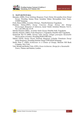 Prosiding Seminar Nasional AVoER ke-3
Palembang, 26-27 Oktober 2011 ISBN : 979-587-395-4
Fakultas Teknik Universitas Sriwijaya 143
5. DAFTAR PUSTAKA
Daryanto, (2008), Peran Selubung Bangunan Tropis Dalam Mewujudkan Kota Hemat
Energi, Prosiding Simnas Peran Arsitektur Dalam Mewujudkan Kota Tropis,
UNDIP Semarang
Frick, Heinz (2006), Arsitektur Ekologis, Penerbit Kanisius Yogyakarta
Priatman, Jimmy,(2003), Energy Conscious Design, Konsep dan Strategi
Perancangan Bangunan di Indonesia, Jurnal Teknik Arsitektur Dimensi, Vol.31,
No.1, Juli 2003, hal. 43-50
Satwiko Prasasto (2005); Arsitektur Sadar Energi, Penerbit Andi, Yogyakarta
Satwiko, Prasasto, (2003), Fisika Bangunan I, Yogyakarta, Penerbit Andi Yogyakarta
Syamsiyah Nor R (2008), Konsep sadar Energy sebagai penerapan Sustainable
Desain dalam Arsitektur, Proseding RAPI UMS Solo.
Sukawi (2010), Kaitan Desain Selubung Bangunan terhadap Pemakaian Energi
dalam Bangunan, Proseding Seminar energi UNWAHAS Semarang
Smith, Peter F. (2005) Architecture in a Climate of Change, McGraw Hill Book
Company, New York.
Vale, Brenda and Robert Vale, (1991), Green Architectur, Design for a Sustainable
Future, Thames and Hudson, London.
 