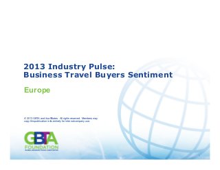 1
Source: GBTA 2013 Industry Pulse: Business Travel Buyers Sentiment
© 2013 GBTA and its affiliates. All rights reserved. Members may
copy this publication in its entirety for internal company use. 1
2013 Industry Pulse:
Business Travel Buyers Sentiment
Europe
© 2013 GBTA and its affiliates. All rights reserved. Members may
copy this publication in its entirety for internal company use.
 