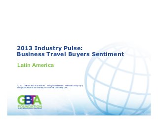 1
Source: GBTA 2013 Industry Pulse: Business Travel Buyers Sentiment
© 2013 GBTA and its affiliates. All rights reserved. Members may copy this publication in its entirety for internal
company use. 1
2013 Industry Pulse:
Business Travel Buyers Sentiment
Latin America
© 2013 GBTA and its affiliates. All rights reserved. Members may copy
this publication in its entirety for internal company use.
 