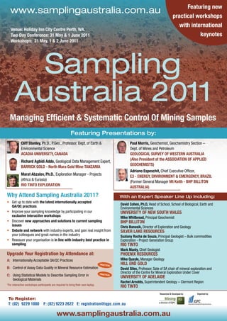 Featuring new
  www.samplingaustralia.com.au
                                                                                                                                        practical workshops
                                                                                                                                           with international
   Venue: Holiday Inn City Centre Perth, WA.
   Two Day Conference: 31 May & 1 June 2011                                                                                                         keynotes
   Workshops: 31 May, 1 & 2 June 2011




        Sampling
      Australia 2011
  Managing Efficient & Systematic Control Of Mining Samples
                                                         Featuring Presentations by:
            Cliff Stanley, Ph.D., P.Geo., Professor, Dept. of Earth &                                Paul Morris, Geochemist, Geochemistry Section –
            Environmental Science                                                                    Dept. of Mines and Petroleum
            ACADIA UNIVERSITY, CANADA                                                                GEOLOGICAL SURVEY OF WESTERN AUSTRALIA
                                                                                                     (Also President of the ASSOCIATION OF APPLIED
            Richard Agbidi Addo, Geological Data Management Expert,
                                                                                                     GEOCHEMISTS)
            BARRICK GOLD - North Mara Gold Mine TANZANIA
                                                                                                     Adriano Espeschit, Chief Executive Officer,
            Marat Abzalov, Ph.D., Exploration Manager - Projects
                                                                                                     E3 - ENERGY, ENVIRONMENT & EMERGENCY, BRAZIL
            (Africa & Eurasia)
                                                                                                     (Former General Manager Mt Keith - BHP BILLITON
            RIO TINTO EXPLORATION
                                                                                                     AUSTRALIA)

Why Attend Sampling Australia 2011?                                                           With an Expert Speaker Line Up Including:
•	 Get up to date with the latest internationally accepted
                                                                                              David Cohen, Ph.D, Head of School, School of Biological, Earth and
   QA/QC practices                                                                            Environmental Sciences
•	 Improve your sampling knowledge by participating in our                                    UNIVERSITY OF NEW SOUTH WALES
   exclusive interactive workshops                                                            Mike Whitbread, Principal Geochemist
•	 Discover new approaches and solutions to current sampling                                  BHP BILLITON
   issues                                                                                     Chris Banasik, Director of Exploration and Geology
•	 Debate and network with industry experts, and gain real insight from                       SILVER LAKE RESOURCES
   your colleagues and great names in the industry                                            Suziany Rocha de Souza, Principal Geologist – Bulk commodities
•	 Reassure your organisation is in line with industry best practice in                       Exploration - Project Generation Group
   sampling                                                                                   RIO TINTO
                                                                                              Mark Manly, Chief Geologist
Upgrade Your Registration by Attendance at:                                                   PHOENIX RESOURCES
A: Internationally Acceptable QA/QC Practices                                                 Mike Quayle, Manager Geology
                                                                                  PRACTICAL   HILL END GOLD
B: Control of Assay Data Quality in Mineral Resource Estimation                               David Giles, Professor, Sate of SA chair of mineral exploration and
                                                                                  PRACTICAL
                                                                                              Director of the Centre for Mineral Exploration Under Cover
C: Using Statistical Models to Describe Sampling Error in                                     UNIVERSITY OF ADELAIDE
   Geological Materials
                                                                                              Rachel Arnolds, Superintendent Geology – Clermont Region
*For interactive workshops participants are required to bring their own laptop.
                                                                                              RIO TINTO
                                                                                                                          Researched & Developed by:   Organised by:

 To Register:
 T: (02) 9229 1000              F: (02) 9223 2622 E: registration@iqpc.com.au

                                            www.samplingaustralia.com.au
 