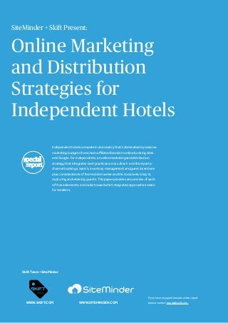 Online Marketing
and Distribution
Strategies for
Independent Hotels
Independent hotels compete in an industry that’s dominated by massive
marketing budgets from chain-affiliated brands to online booking sites
and Google. For independents, an online marketing and distribution
strategy that integrates best practices across direct- and third-party-
channel bookings, search, inventory management and guest incentives
plus considerations of the mobile traveler and the social web is key to
capturing and retaining guests. This paper provides an overview of each
of those elements, and looks toward what integrated approaches mean
for hoteliers.
If you have any questions about the report
please contact trends@skift.com.
Skift Team + SiteMinder
WWW.SKIFT.COM
SiteMinder + Skift Present:
WWW.SITEMINDER.COM
special
report
 