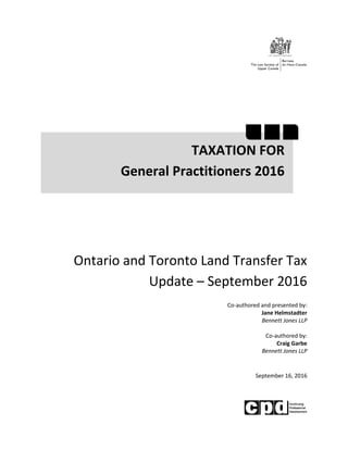 Ontario and Toronto Land Transfer Tax
Update – September 2016
Co-authored and presented by:
Jane Helmstadter
Bennett Jones LLP
Co-authored by:
Craig Garbe
Bennett Jones LLP
September 16, 2016
TAXATION FOR
General Practitioners 2016
 