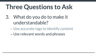 Three Questions to Ask
3. What do you do to make it
understandable?
– Use accurate tags to identify content
– Use relevant words and phrases
– Put your content in text format to make it easier
for audiences to read
 