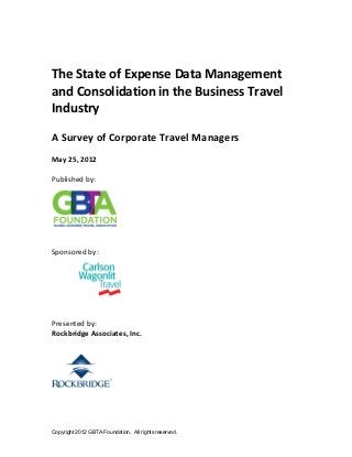 Copyright 2012 GBTA Foundation. All rights reserved.
The State of Expense Data Management 
and Consolidation in the Business Travel 
Industry 
 
A Survey of Corporate Travel Managers 
 
May 25, 2012 
 
Published by:   
 
 
 
 
Sponsored by:   
   
 
 
Presented by:  
Rockbridge Associates, Inc. 
 
 