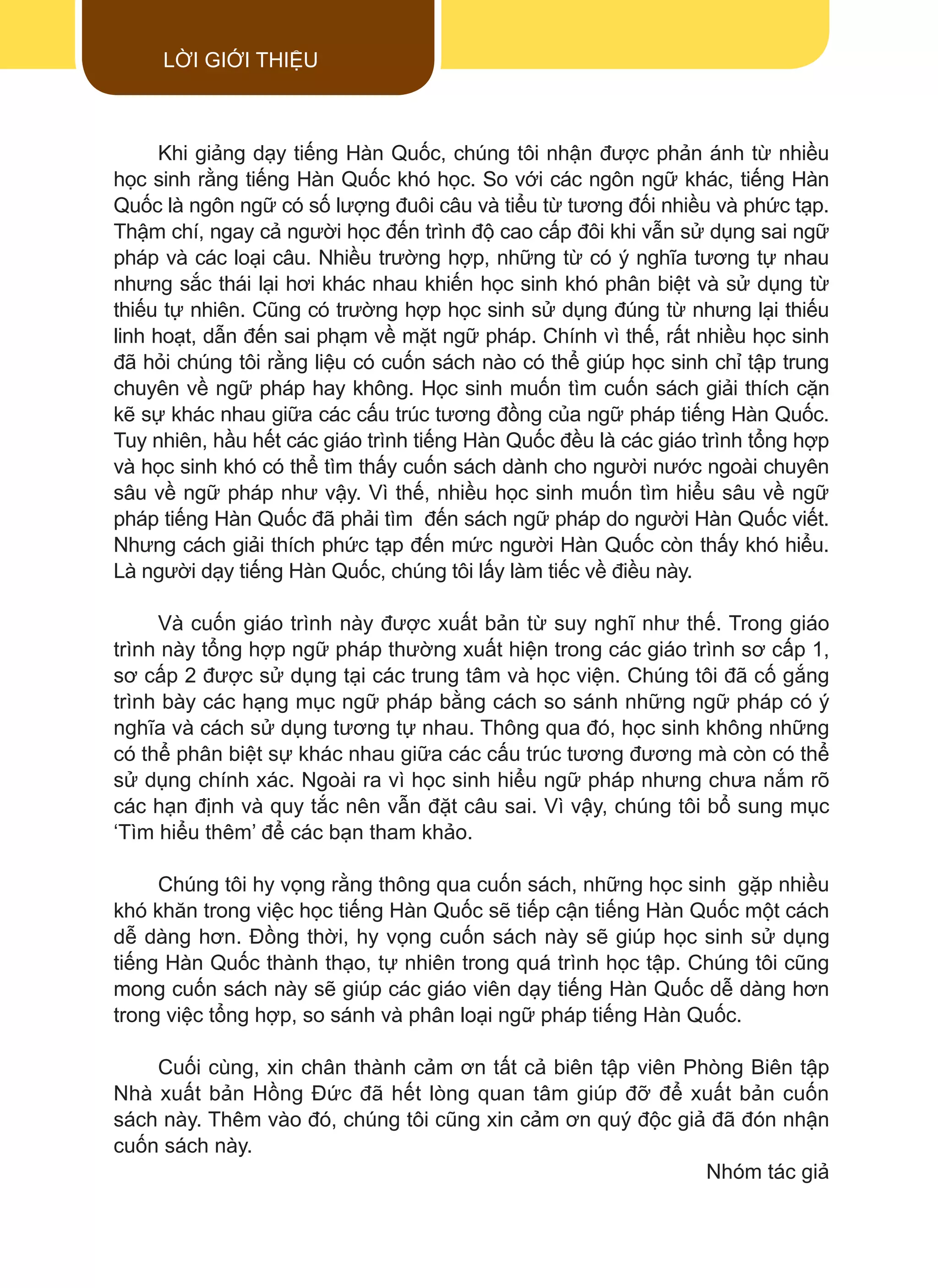 Khi giảng dạy tiếng Hàn Quốc, chúng tôi nhận được phản ánh từ nhiều
học sinh rằng tiếng Hàn Quốc khó học. So với các ngôn ngữ khác, tiếng Hàn
Quốc là ngôn ngữ có số lượng đuôi câu và tiểu từ tương đối nhiều và phức tạp.
Thậm chí, ngay cả người học đến trình độ cao cấp đôi khi vẫn sử dụng sai ngữ
pháp và các loại câu. Nhiều trường hợp, những từ có ý nghĩa tương tự nhau
nhưng sắc thái lại hơi khác nhau khiến học sinh khó phân biệt và sử dụng từ
thiếu tự nhiên. Cũng có trường hợp học sinh sử dụng đúng từ nhưng lại thiếu
linh hoạt, dẫn đến sai phạm về mặt ngữ pháp. Chính vì thế, rất nhiều học sinh
đã hỏi chúng tôi rằng liệu có cuốn sách nào có thể giúp học sinh chỉ tập trung
chuyên về ngữ pháp hay không. Học sinh muốn tìm cuốn sách giải thích cặn
kẽ sự khác nhau giữa các cấu trúc tương đồng của ngữ pháp tiếng Hàn Quốc.
Tuy nhiên, hầu hết các giáo trình tiếng Hàn Quốc đều là các giáo trình tổng hợp
và học sinh khó có thể tìm thấy cuốn sách dành cho người nước ngoài chuyên
sâu về ngữ pháp như vậy. Vì thế, nhiều học sinh muốn tìm hiểu sâu về ngữ
pháp tiếng Hàn Quốc đã phải tìm đến sách ngữ pháp do người Hàn Quốc viết.
Nhưng cách giải thích phức tạp đến mức người Hàn Quốc còn thấy khó hiểu.
Là người dạy tiếng Hàn Quốc, chúng tôi lấy làm tiếc về điều này.
Và cuốn giáo trình này được xuất bản từ suy nghĩ như thế. Trong giáo
trình này tổng hợp ngữ pháp thường xuất hiện trong các giáo trình sơ cấp 1,
sơ cấp 2 được sử dụng tại các trung tâm và học viện. Chúng tôi đã cố gắng
trình bày các hạng mục ngữ pháp bằng cách so sánh những ngữ pháp có ý
nghĩa và cách sử dụng tương tự nhau. Thông qua đó, học sinh không những
có thể phân biệt sự khác nhau giữa các cấu trúc tương đương mà còn có thể
sử dụng chính xác. Ngoài ra vì học sinh hiểu ngữ pháp nhưng chưa nắm rõ
các hạn định và quy tắc nên vẫn đặt câu sai. Vì vậy, chúng tôi bổ sung mục
‘Tìm hiểu thêm’ để các bạn tham khảo.
Chúng tôi hy vọng rằng thông qua cuốn sách, những học sinh gặp nhiều
khó khăn trong việc học tiếng Hàn Quốc sẽ tiếp cận tiếng Hàn Quốc một cách
dễ dàng hơn. Đồng thời, hy vọng cuốn sách này sẽ giúp học sinh sử dụng
tiếng Hàn Quốc thành thạo, tự nhiên trong quá trình học tập. Chúng tôi cũng
mong cuốn sách này sẽ giúp các giáo viên dạy tiếng Hàn Quốc dễ dàng hơn
trong việc tổng hợp, so sánh và phân loại ngữ pháp tiếng Hàn Quốc.
Cuối cùng, xin chân thành cảm ơn tất cả biên tập viên Phòng Biên tập
Nhà xuất bản Hồng Đức đã hết lòng quan tâm giúp đỡ để xuất bản cuốn
sách này. Thêm vào đó, chúng tôi cũng xin cảm ơn quý độc giả đã đón nhận
cuốn sách này.
Nhóm tác giả
LỜI GIỚI THIỆU
 