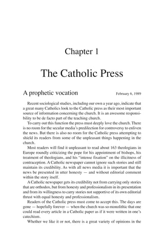 Chapter 1

           The Catholic Press
A prophetic vocation                                        February 6, 1989

   Recent sociological studies, including our own a year ago, indicate that
a great many Catholics look to the Catholic press as their most important
source of information concerning the church. It is an awesome responsi-
bility to be de facto part of the teaching church.
   To carry out this function the press must deeply love the church. There
is no room for the secular media’s predilection for controversy to enliven
the news. But there is also no room for the Catholic press attempting to
shield its readers from some of the unpleasant things happening in the
church.
   Most readers will find it unpleasant to read about 163 theologians in
Europe roundly criticizing the pope for his appointment of bishops, his
treatment of theologians, and his “intense fixation” on the illicitness of
contraception. A Catholic newspaper cannot ignore such stories and still
maintain its credibility. As with all news media it is important that the
news be presented in utter honesty — and without editorial comment
within the story itself.
   A Catholic newspaper gets its credibility not from carrying only stories
that are orthodox, but from honesty and professionalism in its presentation
and from its willingness to carry stories not supportive of its own editorial
thrust with equal honesty and professionalism.
   Readers of the Catholic press must come to accept this. The days are
gone — hopefully forever — when the church was so monolithic that one
could read every article in a Catholic paper as if it were written in one’s
catechism.
   Whether we like it or not, there is a great variety of opinions in the
 