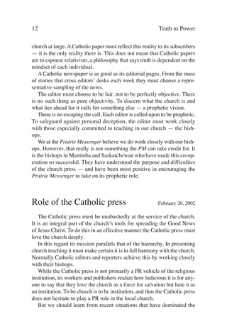 12                                                          Truth to Power

church at large. A Catholic paper must reflect this reality to its subscribers
— it is the only reality there is. This does not mean that Catholic papers
are to espouse relativism, a philosophy that says truth is dependent on the
mindset of each individual.
    A Catholic newspaper is as good as its editorial pages. From the mass
of stories that cross editors’ desks each week they must choose a repre-
sentative sampling of the news.
    The editor must choose to be fair, not to be perfectly objective. There
is no such thing as pure objectivity. To discern what the church is and
what lies ahead for it calls for something else — a prophetic vision.
    There is no escaping the call. Each editor is called upon to be prophetic.
To safeguard against personal deception, the editor must work closely
with those especially committed to teaching in our church — the bish-
ops.
    We at the Prairie Messenger believe we do work closely with our bish-
ops. However, that really is not something the PM can take credit for. It
is the bishops in Manitoba and Saskatchewan who have made this co-op-
eration so successful. They have understood the purpose and difficulties
of the church press — and have been most positive in encouraging the
Prairie Messenger to take on its prophetic role.



Role of the Catholic press                                  February 20, 2002

    The Catholic press must be unabashedly at the service of the church.
It is an integral part of the church’s tools for spreading the Good News
of Jesus Christ. To do this in an effective manner the Catholic press must
love the church deeply.
    In this regard its mission parallels that of the hierarchy. In presenting
church teaching it must make certain it is in full harmony with the church.
Normally Catholic editors and reporters achieve this by working closely
with their bishops.
    While the Catholic press is not primarily a PR vehicle of the religious
institution, its workers and publishers realize how ludicrous it is for any-
one to say that they love the church as a force for salvation but hate it as
an institution. To be church is to be institution, and thus the Catholic press
does not hesitate to play a PR role in the local church.
    But we should learn from recent situations that have dominated the
 
