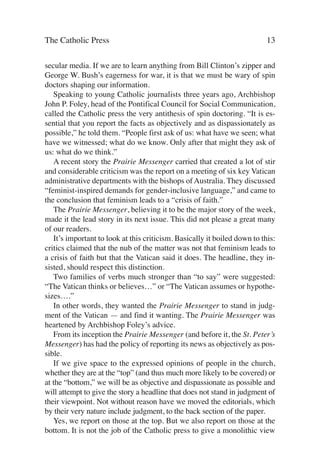 The Catholic Press                                                         13

secular media. If we are to learn anything from Bill Clinton’s zipper and
George W. Bush’s eagerness for war, it is that we must be wary of spin
doctors shaping our information.
   Speaking to young Catholic journalists three years ago, Archbishop
John P. Foley, head of the Pontifical Council for Social Communication,
called the Catholic press the very antithesis of spin doctoring. “It is es-
sential that you report the facts as objectively and as dispassionately as
possible,” he told them. “People first ask of us: what have we seen; what
have we witnessed; what do we know. Only after that might they ask of
us: what do we think.”
   A recent story the Prairie Messenger carried that created a lot of stir
and considerable criticism was the report on a meeting of six key Vatican
administrative departments with the bishops of Australia. They discussed
“feminist-inspired demands for gender-inclusive language,” and came to
the conclusion that feminism leads to a “crisis of faith.”
   The Prairie Messenger, believing it to be the major story of the week,
made it the lead story in its next issue. This did not please a great many
of our readers.
   It’s important to look at this criticism. Basically it boiled down to this:
critics claimed that the nub of the matter was not that feminism leads to
a crisis of faith but that the Vatican said it does. The headline, they in-
sisted, should respect this distinction.
   Two families of verbs much stronger than “to say” were suggested:
“The Vatican thinks or believes…” or “The Vatican assumes or hypothe-
sizes….”
   In other words, they wanted the Prairie Messenger to stand in judg-
ment of the Vatican — and find it wanting. The Prairie Messenger was
heartened by Archbishop Foley’s advice.
   From its inception the Prairie Messenger (and before it, the St. Peter’s
Messenger) has had the policy of reporting its news as objectively as pos-
sible.
   If we give space to the expressed opinions of people in the church,
whether they are at the “top” (and thus much more likely to be covered) or
at the “bottom,” we will be as objective and dispassionate as possible and
will attempt to give the story a headline that does not stand in judgment of
their viewpoint. Not without reason have we moved the editorials, which
by their very nature include judgment, to the back section of the paper.
   Yes, we report on those at the top. But we also report on those at the
bottom. It is not the job of the Catholic press to give a monolithic view
 