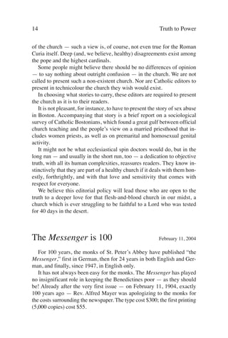 14                                                          Truth to Power

of the church — such a view is, of course, not even true for the Roman
Curia itself. Deep (and, we believe, healthy) disagreements exist among
the pope and the highest cardinals.
   Some people might believe there should be no differences of opinion
— to say nothing about outright confusion — in the church. We are not
called to present such a non-existent church. Nor are Catholic editors to
present in technicolour the church they wish would exist.
   In choosing what stories to carry, these editors are required to present
the church as it is to their readers.
   It is not pleasant, for instance, to have to present the story of sex abuse
in Boston. Accompanying that story is a brief report on a sociological
survey of Catholic Bostonians, which found a great gulf between official
church teaching and the people’s view on a married priesthood that in-
cludes women priests, as well as on premarital and homosexual genital
activity.
   It might not be what ecclesiastical spin doctors would do, but in the
long run — and usually in the short run, too — a dedication to objective
truth, with all its human complexities, reassures readers. They know in-
stinctively that they are part of a healthy church if it deals with them hon-
estly, forthrightly, and with that love and sensitivity that comes with
respect for everyone.
   We believe this editorial policy will lead those who are open to the
truth to a deeper love for that flesh-and-blood church in our midst, a
church which is ever struggling to be faithful to a Lord who was tested
for 40 days in the desert.



The Messenger is 100                                        February 11, 2004

   For 100 years, the monks of St. Peter’s Abbey have published “the
Messenger,” first in German, then for 24 years in both English and Ger-
man, and finally, since 1947, in English only.
   It has not always been easy for the monks. The Messenger has played
no insignificant role in keeping the Benedictines poor — as they should
be! Already after the very first issue — on February 11, 1904, exactly
100 years ago — Rev. Alfred Mayer was apologizing to the monks for
the costs surrounding the newspaper. The type cost $300; the first printing
(5,000 copies) cost $55.
 