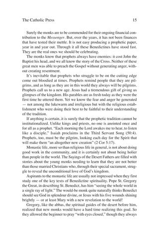 The Catholic Press                                                         15

   Surely the monks are to be commended for their ongoing financial con-
tribution to the Messenger. But, over the years, it has not been finances
that have tested their mettle. It is not easy producing a prophetic paper,
year in and year out. Through it all these Benedictines have stood fast.
They are the real ones we should be celebrating.
   The monks know that prophets always have enemies: it cost John the
Baptist his head, and we all know the story of the Cross. Neither of these
great men was able to preach the Gospel without generating anger, with-
out creating resentment.
   It’s inevitable that prophets who struggle to be on the cutting edge
come out bloodied at times. Prophets remind people that they are pil-
grims, and as long as they are in this world they always will be pilgrims.
Prophets call us to a new age. Jesus had a tremendous gift of giving us
glimpses of the kingdom. His parables are as fresh today as they were the
first time he uttered them. Yet we know the fear and anger he generated
— not among the lukewarm and irreligious but with the religious estab-
lishment who were doing their best to be faithful to their understanding
of the tradition.
   If anything is certain, it is surely that the prophetic tradition cannot be
institutionalized. Unlike kings and priests, no one is anointed once and
for all as a prophet. “Each morning the Lord awakes me to hear, to listen
like a disciple,” Isaiah proclaims in the Third Servant Song (50:4).
Prophets, too, must be the pilgrim, looking each day for the Spirit that
will make them “an altogether new creation” (2 Cor 5:17).
   Monastic life, more so than religious life in general, is not about doing
good work in the community, and it is certainly not about being holier
than people in the world. The Sayings of the Desert Fathers are filled with
stories about the young monks needing to learn that they are not better
than those married Christians who, through their special sacrament, strug-
gle to reveal the unconditional love of God’s kingdom.
   Aspirants to the monastic life are usually not impressed when they first
study one of the key texts of Benedictine spirituality. Pope St. Gregory
the Great, in describing St. Benedict, has him “seeing the whole world in
a single ray of light.” The would-be monk quite naturally thinks Benedict
should see God in splendour divine, or Jesus with his five wounds shining
brightly — or at least Mary with a new revelation to the world!
   Gregory, like the abbas, the spiritual guides of the desert before him,
realized that new monks would have a hard time realizing this goal. So
they allowed the beginner to pray “with eyes closed,” though they always
 