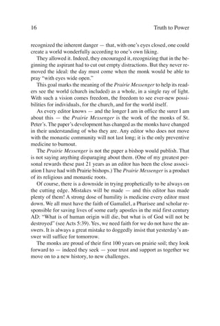 16                                                        Truth to Power

recognized the inherent danger — that, with one’s eyes closed, one could
create a world wonderfully according to one’s own liking.
   They allowed it. Indeed, they encouraged it, recognizing that in the be-
ginning the aspirant had to cut out empty distractions. But they never re-
moved the ideal: the day must come when the monk would be able to
pray “with eyes wide open.”
   This goal marks the meaning of the Prairie Messenger to help its read-
ers see the world (church included) as a whole, in a single ray of light.
With such a vision comes freedom, the freedom to see ever-new possi-
bilities for individuals, for the church, and for the world itself.
   As every editor knows — and the longer I am in office the surer I am
about this — the Prairie Messenger is the work of the monks of St.
Peter’s. The paper’s development has changed as the monks have changed
in their understanding of who they are. Any editor who does not move
with the monastic community will not last long; it is the only preventive
medicine to burnout.
   The Prairie Messenger is not the paper a bishop would publish. That
is not saying anything disparaging about them. (One of my greatest per-
sonal rewards these past 21 years as an editor has been the close associ-
ation I have had with Prairie bishops.) The Prairie Messenger is a product
of its religious and monastic roots.
   Of course, there is a downside in trying prophetically to be always on
the cutting edge. Mistakes will be made — and this editor has made
plenty of them! A strong dose of humility is medicine every editor must
down. We all must have the faith of Gamaliel, a Pharisee and scholar re-
sponsible for saving lives of some early apostles in the mid first century
AD: “What is of human origin will die, but what is of God will not be
destroyed” (see Acts 5:39). Yes, we need faith for we do not have the an-
swers. It is always a great mistake to doggedly insist that yesterday’s an-
swer will suffice for tomorrow.
   The monks are proud of their first 100 years on prairie soil; they look
forward to — indeed they seek — your trust and support as together we
move on to a new history, to new challenges.
 