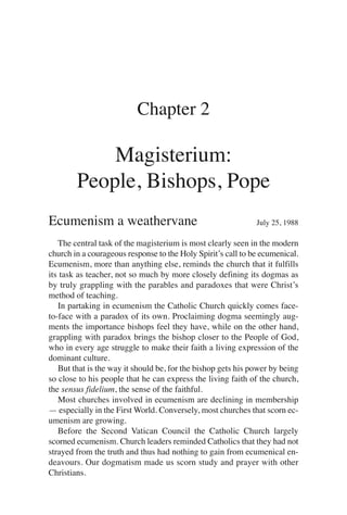 Chapter 2

            Magisterium:
        People, Bishops, Pope
Ecumenism a weathervane                                       July 25, 1988

   The central task of the magisterium is most clearly seen in the modern
church in a courageous response to the Holy Spirit’s call to be ecumenical.
Ecumenism, more than anything else, reminds the church that it fulfills
its task as teacher, not so much by more closely defining its dogmas as
by truly grappling with the parables and paradoxes that were Christ’s
method of teaching.
   In partaking in ecumenism the Catholic Church quickly comes face-
to-face with a paradox of its own. Proclaiming dogma seemingly aug-
ments the importance bishops feel they have, while on the other hand,
grappling with paradox brings the bishop closer to the People of God,
who in every age struggle to make their faith a living expression of the
dominant culture.
   But that is the way it should be, for the bishop gets his power by being
so close to his people that he can express the living faith of the church,
the sensus fidelium, the sense of the faithful.
   Most churches involved in ecumenism are declining in membership
— especially in the First World. Conversely, most churches that scorn ec-
umenism are growing.
   Before the Second Vatican Council the Catholic Church largely
scorned ecumenism. Church leaders reminded Catholics that they had not
strayed from the truth and thus had nothing to gain from ecumenical en-
deavours. Our dogmatism made us scorn study and prayer with other
Christians.
 
