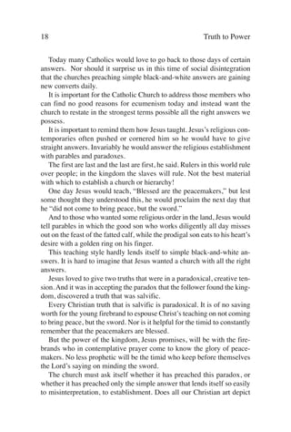 18                                                            Truth to Power

   Today many Catholics would love to go back to those days of certain
answers. Nor should it surprise us in this time of social disintegration
that the churches preaching simple black-and-white answers are gaining
new converts daily.
   It is important for the Catholic Church to address those members who
can find no good reasons for ecumenism today and instead want the
church to restate in the strongest terms possible all the right answers we
possess.
   It is important to remind them how Jesus taught. Jesus’s religious con-
temporaries often pushed or cornered him so he would have to give
straight answers. Invariably he would answer the religious establishment
with parables and paradoxes.
   The first are last and the last are first, he said. Rulers in this world rule
over people; in the kingdom the slaves will rule. Not the best material
with which to establish a church or hierarchy!
   One day Jesus would teach, “Blessed are the peacemakers,” but lest
some thought they understood this, he would proclaim the next day that
he “did not come to bring peace, but the sword.”
   And to those who wanted some religious order in the land, Jesus would
tell parables in which the good son who works diligently all day misses
out on the feast of the fatted calf, while the prodigal son eats to his heart’s
desire with a golden ring on his finger.
   This teaching style hardly lends itself to simple black-and-white an-
swers. It is hard to imagine that Jesus wanted a church with all the right
answers.
   Jesus loved to give two truths that were in a paradoxical, creative ten-
sion. And it was in accepting the paradox that the follower found the king-
dom, discovered a truth that was salvific.
   Every Christian truth that is salvific is paradoxical. It is of no saving
worth for the young firebrand to espouse Christ’s teaching on not coming
to bring peace, but the sword. Nor is it helpful for the timid to constantly
remember that the peacemakers are blessed.
   But the power of the kingdom, Jesus promises, will be with the fire-
brands who in contemplative prayer come to know the glory of peace-
makers. No less prophetic will be the timid who keep before themselves
the Lord’s saying on minding the sword.
   The church must ask itself whether it has preached this paradox, or
whether it has preached only the simple answer that lends itself so easily
to misinterpretation, to establishment. Does all our Christian art depict
 