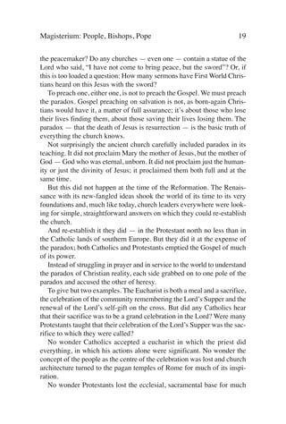 Magisterium: People, Bishops, Pope                                       19

the peacemaker? Do any churches — even one — contain a statue of the
Lord who said, “I have not come to bring peace, but the sword”? Or, if
this is too loaded a question: How many sermons have First World Chris-
tians heard on this Jesus with the sword?
   To preach one, either one, is not to preach the Gospel. We must preach
the paradox. Gospel preaching on salvation is not, as born-again Chris-
tians would have it, a matter of full assurance; it’s about those who lose
their lives finding them, about those saving their lives losing them. The
paradox — that the death of Jesus is resurrection — is the basic truth of
everything the church knows.
   Not surprisingly the ancient church carefully included paradox in its
teaching. It did not proclaim Mary the mother of Jesus, but the mother of
God — God who was eternal, unborn. It did not proclaim just the human-
ity or just the divinity of Jesus; it proclaimed them both full and at the
same time.
   But this did not happen at the time of the Reformation. The Renais-
sance with its new-fangled ideas shook the world of its time to its very
foundations and, much like today, church leaders everywhere were look-
ing for simple, straightforward answers on which they could re-establish
the church.
   And re-establish it they did — in the Protestant north no less than in
the Catholic lands of southern Europe. But they did it at the expense of
the paradox; both Catholics and Protestants emptied the Gospel of much
of its power.
   Instead of struggling in prayer and in service to the world to understand
the paradox of Christian reality, each side grabbed on to one pole of the
paradox and accused the other of heresy.
   To give but two examples. The Eucharist is both a meal and a sacrifice,
the celebration of the community remembering the Lord’s Supper and the
renewal of the Lord’s self-gift on the cross. But did any Catholics hear
that their sacrifice was to be a grand celebration in the Lord? Were many
Protestants taught that their celebration of the Lord’s Supper was the sac-
rifice to which they were called?
   No wonder Catholics accepted a eucharist in which the priest did
everything, in which his actions alone were significant. No wonder the
concept of the people as the centre of the celebration was lost and church
architecture turned to the pagan temples of Rome for much of its inspi-
ration.
   No wonder Protestants lost the ecclesial, sacramental base for much
 