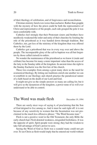 20                                                        Truth to Power

of their theology of celebration, and of forgiveness and reconciliation.
   Christian ministry fared even worse than eucharist. Rather than grapple
with the mystery of how the priest could be both the representative of
Christ and representative of the people, each side grasped the pole it was
most comfortable with.
   Catholics feel strongly that their Protestant sisters and brothers have
needlessly weakened the order and unity of their churches by limiting the
role of the priesthood as it was handed down through tradition. But
Catholics, too, got less of the ministry of the kingdom than was offered
them by the Lord.
   Catholics got a priesthood that was in every way over and above the
people. The incomparable glory of the call to baptism was all but forgot-
ten by those called (raised) to orders.
   No wonder the maintenance of the priesthood as we know it (male and
celibate) has become for many a more important value than the access of
the laity to the Sunday table of the kingdom. In ancient times the right to
the Sunday Eucharist was the first law of the church.
   These two examples from among a great many show us the need for
ecumenical theology. By letting our traditions enrich one another we can
re-establish in our theology and church practice the paradoxical nature
of a faith based on the death of our Lord and God.
   It might not give us the simple answers so many are calling for, but it
will give us the dynamism of the kingdom, a power none of us will ever
understand or be able to control.



The Word was made flesh                                 December 19, 1994

   There are surely nicer ways of saying it, of proclaiming that the Son
of God deigned to live among us. And it must be said right off: it is not
because of any sensitivity to women that the Incarnation was not pro-
claimed in the much less offensive phrase: “The Word became man.”
   Flesh is not a positive word in the Old Testament, the only Bible the
early church had. Flesh denoted weakness, misguided foolishness. It was
the opposite of spirit. Spirit people were strong; they had the wisdom to
take full advantage of God’s power to save.
   Seeing the Word of God as flesh was a scandal many could not get
over. To see Christ as flesh would imply that he entered our world without
 
