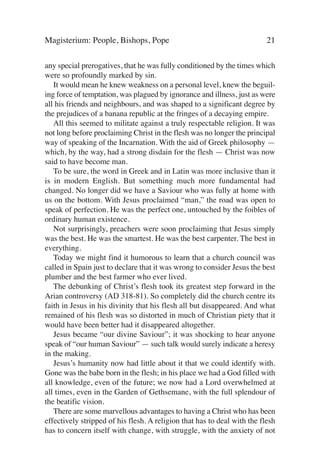 Magisterium: People, Bishops, Pope                                        21

any special prerogatives, that he was fully conditioned by the times which
were so profoundly marked by sin.
   It would mean he knew weakness on a personal level, knew the beguil-
ing force of temptation, was plagued by ignorance and illness, just as were
all his friends and neighbours, and was shaped to a significant degree by
the prejudices of a banana republic at the fringes of a decaying empire.
   All this seemed to militate against a truly respectable religion. It was
not long before proclaiming Christ in the flesh was no longer the principal
way of speaking of the Incarnation. With the aid of Greek philosophy —
which, by the way, had a strong disdain for the flesh — Christ was now
said to have become man.
   To be sure, the word in Greek and in Latin was more inclusive than it
is in modern English. But something much more fundamental had
changed. No longer did we have a Saviour who was fully at home with
us on the bottom. With Jesus proclaimed “man,” the road was open to
speak of perfection. He was the perfect one, untouched by the foibles of
ordinary human existence.
   Not surprisingly, preachers were soon proclaiming that Jesus simply
was the best. He was the smartest. He was the best carpenter. The best in
everything.
   Today we might find it humorous to learn that a church council was
called in Spain just to declare that it was wrong to consider Jesus the best
plumber and the best farmer who ever lived.
   The debunking of Christ’s flesh took its greatest step forward in the
Arian controversy (AD 318-81). So completely did the church centre its
faith in Jesus in his divinity that his flesh all but disappeared. And what
remained of his flesh was so distorted in much of Christian piety that it
would have been better had it disappeared altogether.
   Jesus became “our divine Saviour”; it was shocking to hear anyone
speak of “our human Saviour” — such talk would surely indicate a heresy
in the making.
   Jesus’s humanity now had little about it that we could identify with.
Gone was the babe born in the flesh; in his place we had a God filled with
all knowledge, even of the future; we now had a Lord overwhelmed at
all times, even in the Garden of Gethsemane, with the full splendour of
the beatific vision.
   There are some marvellous advantages to having a Christ who has been
effectively stripped of his flesh. A religion that has to deal with the flesh
has to concern itself with change, with struggle, with the anxiety of not
 