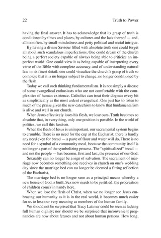 22                                                         Truth to Power

having the final answer. It has to acknowledge that its grasp of truth is
conditioned by times and places, by cultures and the lack thereof — and,
all too often, by small-mindedness and petty political and social intrigue.
   By having a divine Saviour filled with absolute truth one could forget
all about such scandalous imperfections. One could dream of the church
being a perfect society capable of always being able to criticize an im-
perfect world. One could view it as being capable of interpreting every
verse of the Bible with complete accuracy, and of understanding natural
law in its finest detail; one could visualize the church’s grasp of truth so
complete that it is no longer subject to change, no longer conditioned by
the flesh.
   Today we call such thinking fundamentalism. It is not simply a disease
of some evangelical enthusiasts who are not comfortable with the com-
plexities of human existence. Catholics can treat their dogmas every bit
as simplistically as the most ardent evangelical. One just has to listen to
much of the praise given the new catechism to know that fundamentalism
is alive and well in our church.
   When Jesus effectively loses his flesh, we lose ours. Truth becomes so
absolute that, in everything, only one position is possible. In the world of
politics, we call this fascism.
   When the flesh of Jesus is unimportant, our sacramental system begins
to crumble. There is no need for the cup at the Eucharist; there is hardly
any need even for bread — a paste of flour and water will do. There is no
need for a symbol of a community meal, because the community itself is
no longer a part of the symbolizing process. The “spiritualized” bread —
and not the people — has become, first and last, the presence of our God.
   Sexuality can no longer be a sign of salvation. The sacrament of mar-
riage now becomes something one receives in church on one’s wedding
day since the marriage bed can no longer be deemed a fitting reflection
of the Eucharist.
   The marriage bed is no longer seen as a principal means whereby a
new house of God is built. Sex now needs to be justified; the procreation
of children comes in handy here.
   When we lose the flesh of Christ, when we no longer see Jesus em-
bracing our humanity as it is in the real world, it becomes much easier
for us to lose our very meaning as members of the human family.
   We should not be surprised that Tracy Latimer could be seen as lacking
full human dignity; nor should we be surprised that inconvenient preg-
nancies are now about fetuses and not about human persons. How long,
 