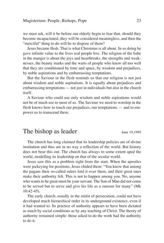 Magisterium: People, Bishops, Pope                                      23

we must ask, will it be before our elderly begin to fear that, should they
become incapacitated, they will be considered meaningless, and then the
“merciful” thing to do will be to dispose of them?
   Jesus became flesh. That is what Christmas is all about. In so doing he
gave infinite value to the lives real people live. The religion of the babe
in the manger is about the joys and heartbreaks, the strengths and weak-
nesses, the beauty marks and the warts of people who know all too well
that they are conditioned by time and space, by wisdom and prejudices,
by noble aspirations and by embarrassing temptations.
   But the Saviour in the flesh reminds us that our religion is not just
about wisdom and noble aspirations. It is equally about prejudices and
embarrassing temptations — not just in individuals but also in the church
itself.
   A Saviour who could use only wisdom and noble aspirations would
not be of much use to most of us. The Saviour we need to worship in the
flesh knows how to touch our prejudices, our temptations — and to em-
power us to transcend them.



The bishop as leader                                          June 19,1995

   The church has long claimed that its leadership policies are of divine
institution and thus are in no way a reflection of the world. But history
does not bear this out. The church has always to some extent aped the
world, modelling its leadership on that of the secular world.
   Jesus saw this as a problem right from the start. When the apostles
were jockeying for positions, Jesus chided them: “You know that among
the pagans their so-called rulers lord it over them, and their great ones
make their authority felt. This is not to happen among you. No, anyone
who wants to be great must be your servant. The Son of Man did not come
to be served but to serve and give his life as a ransom for many” (Mk
10:42-45).
   The early church, usually in the midst of persecution, could not have
developed much hierarchical order in its underground existence, even if
it had wanted to. Its practice of authority appears to have been dictated
as much by social conditions as by any teaching of Christ. The theory of
authority remained simple: those asked to do the work had the authority
to do it.
 