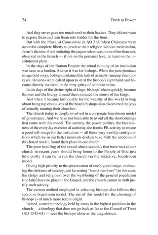 24                                                         Truth to Power

   And they never gave too much work to their leaders. They did not want
to expose them and turn them into fodder for the lions.
   But with the Peace of Constantine in AD 313, when Christians were
accorded complete liberty to practise their religion without molestation,
Jesus’s dictum of not imitating the pagan rulers was, more often than not,
observed in the breach — if not on the personal level, at least on the in-
stitutional plane.
   In the days of the Roman Empire the actual running of an institution
was seen as a burden. And so it was for bishops. While the paterfamilias
image held sway, bishops disdained the task of actually running their dio-
ceses. Deacons were called upon to sit at the bishop’s right hand and be-
come directly involved in the nitty-gritty of administration.
   In the days of the divine right of kings, bishops’ chairs quickly became
thrones and the liturgy around them imitated the courts of the kings.
   And when it became fashionable for the wealthy of this world to brag
about being top executives of the board, bishops also discovered the joys
of actually running their churches.
   The church today is deeply involved in a corporate boardroom model
of governance. And we have not been able to avoid all the shortcomings
that come with this model. The secrecy, the power politics, the faceless-
ness of the everyday exercise of authority, the frantic PR activity to ensure
a good self-image for the institution — all these very worldly configura-
tions which we in our better moments disdain have, with the adoption of
this board model, found their place in our church.
   The poor handling of the sexual abuse scandals that have rocked our
church in recent years should bring home to the People of God just
how costly it can be to run the church via the secretive, boardroom
model.
   Giving high priority to the preservation of one’s good image, embrac-
ing the darkness of secrecy, and favouring “board members” (in this case,
the clergy and religious) over the well-being of the general population
(the laity) have no place in the Gospel, and the church cannot in truth jus-
tify such activity.
   The current method employed in selecting bishops also follows this
secretive boardroom model. The use of this model for the choosing of
bishops is of much more recent origin.
   Indeed, a current theology held by many in the highest positions in the
church — a theology that does not go back as far as the Council of Trent
(AD 1545-63) — sees the bishops alone as the magisterium.
 