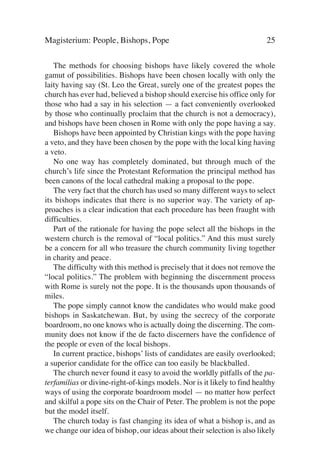 Magisterium: People, Bishops, Pope                                        25

   The methods for choosing bishops have likely covered the whole
gamut of possibilities. Bishops have been chosen locally with only the
laity having say (St. Leo the Great, surely one of the greatest popes the
church has ever had, believed a bishop should exercise his office only for
those who had a say in his selection — a fact conveniently overlooked
by those who continually proclaim that the church is not a democracy),
and bishops have been chosen in Rome with only the pope having a say.
   Bishops have been appointed by Christian kings with the pope having
a veto, and they have been chosen by the pope with the local king having
a veto.
   No one way has completely dominated, but through much of the
church’s life since the Protestant Reformation the principal method has
been canons of the local cathedral making a proposal to the pope.
   The very fact that the church has used so many different ways to select
its bishops indicates that there is no superior way. The variety of ap-
proaches is a clear indication that each procedure has been fraught with
difficulties.
   Part of the rationale for having the pope select all the bishops in the
western church is the removal of “local politics.” And this must surely
be a concern for all who treasure the church community living together
in charity and peace.
   The difficulty with this method is precisely that it does not remove the
“local politics.” The problem with beginning the discernment process
with Rome is surely not the pope. It is the thousands upon thousands of
miles.
   The pope simply cannot know the candidates who would make good
bishops in Saskatchewan. But, by using the secrecy of the corporate
boardroom, no one knows who is actually doing the discerning. The com-
munity does not know if the de facto discerners have the confidence of
the people or even of the local bishops.
   In current practice, bishops’ lists of candidates are easily overlooked;
a superior candidate for the office can too easily be blackballed.
   The church never found it easy to avoid the worldly pitfalls of the pa-
terfamilias or divine-right-of-kings models. Nor is it likely to find healthy
ways of using the corporate boardroom model — no matter how perfect
and skilful a pope sits on the Chair of Peter. The problem is not the pope
but the model itself.
   The church today is fast changing its idea of what a bishop is, and as
we change our idea of bishop, our ideas about their selection is also likely
 