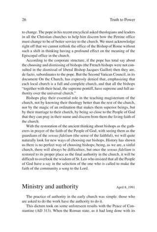 26                                                         Truth to Power

to change. The pope in his recent encyclical asked theologians and leaders
in all the Christian churches to help him discern how the Petrine office
must change to be of better service to the church. We must acknowledge
right off that we cannot rethink the office of the Bishop of Rome without
such a shift in thinking having a profound effect on the meaning of the
Episcopal office in the church.
   According to the corporate structure, if the pope has total say about
the choosing and dismissing of bishops (the French bishops were not con-
sulted in the dismissal of liberal Bishop Jacques Gaillot) then they are,
de facto, subordinates to the pope. But the Second Vatican Council, in its
document On the Church, has expressly denied that, emphasizing that
each local church is a full and complete church, and that all the bishops
“together with their head, the supreme pontiff, have supreme and full au-
thority over the universal church.”
   Bishops play their essential role in the teaching magisterium of the
church, not by knowing their theology better than the rest of the church,
nor by the magic of an ordination that makes them superior beings, but
by their marriage to their church, by being so close to the People of God
that they can pray in their name and discern from them the living faith of
the church.
   With the restoration of the ancient thinking about bishops as the gath-
erers in prayer of the faith of the People of God, with seeing them as the
guardians of the sensus fidelium (the sense of the faithful), we will quite
naturally look for new ways of choosing our bishops. History has shown
us there is no perfect way of choosing bishops; being, as we are, a sinful
church, there will always be difficulties, but once the sensus fidelium is
restored to its proper place as the final authority in the church, it will be
difficult to overlook the wisdom of St. Leo who insisted that all the People
of God have a say in the selection of the one who is called to make the
faith of the community a song to the Lord.



Ministry and authority                                          April 8, 1991

   The practice of authority in the early church was simple: those who
are asked to do the work have the authority to do it.
   This dictum took on some unforeseen results with the Peace of Con-
stantine (AD 313). When the Roman state, as it had long done with its
 