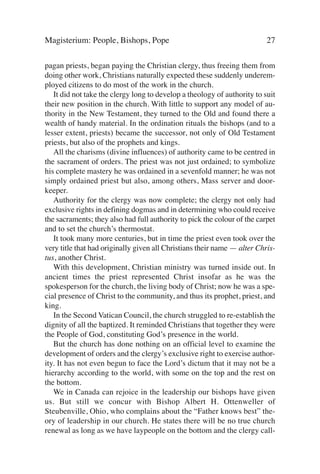Magisterium: People, Bishops, Pope                                        27

pagan priests, began paying the Christian clergy, thus freeing them from
doing other work, Christians naturally expected these suddenly underem-
ployed citizens to do most of the work in the church.
   It did not take the clergy long to develop a theology of authority to suit
their new position in the church. With little to support any model of au-
thority in the New Testament, they turned to the Old and found there a
wealth of handy material. In the ordination rituals the bishops (and to a
lesser extent, priests) became the successor, not only of Old Testament
priests, but also of the prophets and kings.
   All the charisms (divine influences) of authority came to be centred in
the sacrament of orders. The priest was not just ordained; to symbolize
his complete mastery he was ordained in a sevenfold manner; he was not
simply ordained priest but also, among others, Mass server and door-
keeper.
   Authority for the clergy was now complete; the clergy not only had
exclusive rights in defining dogmas and in determining who could receive
the sacraments; they also had full authority to pick the colour of the carpet
and to set the church’s thermostat.
   It took many more centuries, but in time the priest even took over the
very title that had originally given all Christians their name — alter Chris-
tus, another Christ.
   With this development, Christian ministry was turned inside out. In
ancient times the priest represented Christ insofar as he was the
spokesperson for the church, the living body of Christ; now he was a spe-
cial presence of Christ to the community, and thus its prophet, priest, and
king.
   In the Second Vatican Council, the church struggled to re-establish the
dignity of all the baptized. It reminded Christians that together they were
the People of God, constituting God’s presence in the world.
   But the church has done nothing on an official level to examine the
development of orders and the clergy’s exclusive right to exercise author-
ity. It has not even begun to face the Lord’s dictum that it may not be a
hierarchy according to the world, with some on the top and the rest on
the bottom.
   We in Canada can rejoice in the leadership our bishops have given
us. But still we concur with Bishop Albert H. Ottenweller of
Steubenville, Ohio, who complains about the “Father knows best” the-
ory of leadership in our church. He states there will be no true church
renewal as long as we have laypeople on the bottom and the clergy call-
 