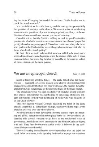 28                                                         Truth to Power

ing the shots. Changing that model, he declares, “is the hardest nut to
crack in church renewal.”
   It is crucial that we have the honesty and the courage to open up fully
the question of ministry in the church. We cannot arrive at satisfactory
answers to the questions of priest shortages, priestly celibacy, or the or-
dination of women with our current practice of ministry.
   Could it not be that the Spirit is calling us back to pre-Constantine
practices in which the ministries were not centred in a class of people but
greatly shared among many people? Need our confessors always be those
who perform the Eucharist for us, or those who anoint our sick also be
those who decide church policy?
   St. Paul often seems to indicate that some are called to be confessors,
some administrators, some baptizers, some the visitors of the sick. It never
occurred to him that some day the church would be so fortunate as to find
all these charisms in the same person.



We are an episcopal church                                     June 13, 1988

   Since at least sub-apostolic times — the early period after the Resur-
rection — oversight (episcopé) in each local church (diocese) has been
exercised by a resident bishop. His chair (cathedra), the heart of the cathe-
dral church, was experienced as the unifying focus of the local church.
   The church universal was seen as a family of churches joined together.
This unity of the churches was symbolized by the college of pastoral con-
cern the bishops formed with the Bishop of Rome who was called to sit
on the Chair of Peter.
   Thus the Second Vatican Council, recalling the faith of the early
church, taught that all the resident bishops, together with the pope, are to
exercise episcopé over the whole church.
   No structures have been developed since the council to put this teach-
ing into effect. In fact much has taken place in the last two decades to un-
dermine this council concern to go back to the traditional ways of
governance. And it is no secret that many in the Roman Curia are happy
with this. They fear the decentralization which is inherent in the tradi-
tional bishop-centred model.
   Those favouring centralization have emphasized that the pope can
speak in his own name, while ignoring the fact that no pope has ever done
 