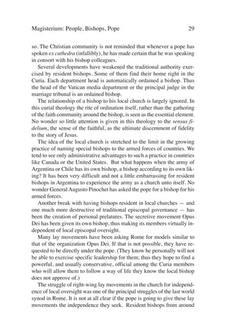 Magisterium: People, Bishops, Pope                                        29

so. The Christian community is not reminded that whenever a pope has
spoken ex cathedra (infallibly), he has made certain that he was speaking
in consort with his bishop colleagues.
   Several developments have weakened the traditional authority exer-
cised by resident bishops. Some of them find their home right in the
Curia. Each department head is automatically ordained a bishop. Thus
the head of the Vatican media department or the principal judge in the
marriage tribunal is an ordained bishop.
   The relationship of a bishop to his local church is largely ignored. In
this curial theology the rite of ordination itself, rather than the gathering
of the faith community around the bishop, is seen as the essential element.
No wonder so little attention is given in this theology to the sensus fi-
delium, the sense of the faithful, as the ultimate discernment of fidelity
to the story of Jesus.
   The idea of the local church is stretched to the limit in the growing
practice of naming special bishops to the armed forces of countries. We
tend to see only administrative advantages to such a practice in countries
like Canada or the United States. But what happens when the army of
Argentina or Chile has its own bishop, a bishop according to its own lik-
ing? It has been very difficult and not a little embarrassing for resident
bishops in Argentina to experience the army as a church unto itself. No
wonder General Augusto Pinochet has asked the pope for a bishop for his
armed forces.
   Another break with having bishops resident in local churches — and
one much more destructive of traditional episcopal governance — has
been the creation of personal prelatures. The secretive movement Opus
Dei has been given its own bishop, thus making its members virtually in-
dependent of local episcopal oversight.
   Many lay movements have been asking Rome for models similar to
that of the organization Opus Dei. If that is not possible, they have re-
quested to be directly under the pope. (They know he personally will not
be able to exercise specific leadership for them; thus they hope to find a
powerful, and usually conservative, official among the Curia members
who will allow them to follow a way of life they know the local bishop
does not approve of.)
   The struggle of right-wing lay movements in the church for independ-
ence of local oversight was one of the principal struggles of the last world
synod in Rome. It is not at all clear if the pope is going to give these lay
movements the independence they seek. Resident bishops from around
 