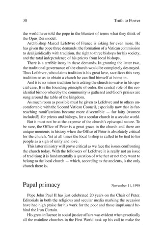 30                                                           Truth to Power

the world have told the pope in the bluntest of terms what they think of
the Opus Dei model.
   Archbishop Marcel Lefebvre of France is asking for even more. He
has given the pope three demands: the formation of a Vatican commission
to deal juridically with tradition, the right to three bishops for his society,
and the total independence of his priests from local bishops.
   There is a terrible irony in these demands. In granting the latter two,
the traditional governance of the church would be completely destroyed.
Thus Lefebvre, who claims tradition is his great love, sacrifices this very
tradition so as to obtain a church he can find himself at home in.
   And it is no minor tradition he is asking the church to waive in his spe-
cial case. It is the founding principle of order, the central role of the res-
idential bishop whereby the community is gathered and God’s praises are
sung around the table of the kingdom.
   As much room as possible must be given to Lefebvre and to others un-
comfortable with the Second Vatican Council, especially now that its far-
reaching ramifications become more discernible — for laity (women
included!), for priests and bishops, for a secular church in a secular world.
   But it must not be at the expense of the church’s episcopal nature. To
be sure, the Office of Peter is a great grace in the church and there are
unique moments in history when the Office of Peter is absolutely critical
for the church. Yet at all times the local bishop is called to be tied to his
people as a sign of unity and love.
   This latter ministry will prove critical as we face the issues confronting
the church today. With the followers of Lefebvre it is really not an issue
of tradition; it is fundamentally a question of whether or not they want to
belong to the local church — which, according to the ancients, is the only
church there is.



Papal primacy                                              November 11, 1998

   Pope John Paul II has just celebrated 20 years on the Chair of Peter.
Editorials in both the religious and secular media marking the occasion
have had high praise for his work for the poor and those imprisoned be-
hind the Iron Curtain.
   His great influence in social justice affairs was evident when practically
all the mainline churches in the First World took up his call to make the
 