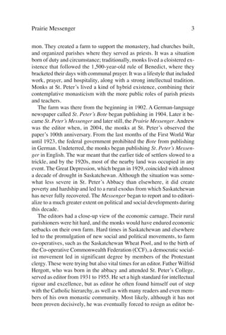 Prairie Messenger                                                         3

mon. They created a farm to support the monastery, had churches built,
and organized parishes where they served as priests. It was a situation
born of duty and circumstance; traditionally, monks lived a cloistered ex-
istence that followed the 1,500-year-old rule of Benedict, where they
bracketed their days with communal prayer. It was a lifestyle that included
work, prayer, and hospitality, along with a strong intellectual tradition.
Monks at St. Peter’s lived a kind of hybrid existence, combining their
contemplative monasticism with the more public roles of parish priests
and teachers.
   The farm was there from the beginning in 1902. A German-language
newspaper called St. Peter’s Bote began publishing in 1904. Later it be-
came St. Peter’s Messenger and later still, the Prairie Messenger. Andrew
was the editor when, in 2004, the monks at St. Peter’s observed the
paper’s 100th anniversary. From the last months of the First World War
until 1923, the federal government prohibited the Bote from publishing
in German. Undeterred, the monks began publishing St. Peter’s Messen-
ger in English. The war meant that the earlier tide of settlers slowed to a
trickle, and by the 1920s, most of the nearby land was occupied in any
event. The Great Depression, which began in 1929, coincided with almost
a decade of drought in Saskatchewan. Although the situation was some-
what less severe in St. Peter’s Abbacy than elsewhere, it did create
poverty and hardship and led to a rural exodus from which Saskatchewan
has never fully recovered. The Messenger began to report and to editori-
alize to a much greater extent on political and social developments during
this decade.
   The editors had a close-up view of the economic carnage. Their rural
parishioners were hit hard, and the monks would have endured economic
setbacks on their own farm. Hard times in Saskatchewan and elsewhere
led to the promulgation of new social and political movements, to farm
co-operatives, such as the Saskatchewan Wheat Pool, and to the birth of
the Co-operative Commonwealth Federation (CCF), a democratic social-
ist movement led in significant degree by members of the Protestant
clergy. These were trying but also vital times for an editor. Father Wilfrid
Hergott, who was born in the abbacy and attended St. Peter’s College,
served as editor from 1931 to 1955. He set a high standard for intellectual
rigour and excellence, but as editor he often found himself out of step
with the Catholic hierarchy, as well as with many readers and even mem-
bers of his own monastic community. Most likely, although it has not
been proven decisively, he was eventually forced to resign as editor be-
 