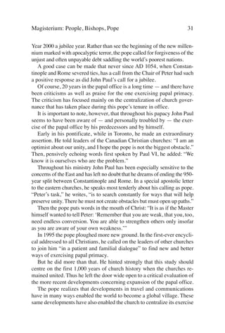 Magisterium: People, Bishops, Pope                                       31

Year 2000 a jubilee year. Rather than see the beginning of the new millen-
nium marked with apocalyptic terror, the pope called for forgiveness of the
unjust and often unpayable debt saddling the world’s poorest nations.
   A good case can be made that never since AD 1054, when Constan-
tinople and Rome severed ties, has a call from the Chair of Peter had such
a positive response as did John Paul’s call for a jubilee.
   Of course, 20 years in the papal office is a long time — and there have
been criticisms as well as praise for the one exercising papal primacy.
The criticism has focused mainly on the centralization of church gover-
nance that has taken place during this pope’s tenure in office.
   It is important to note, however, that throughout his papacy John Paul
seems to have been aware of — and personally troubled by — the exer-
cise of the papal office by his predecessors and by himself.
   Early in his pontificate, while in Toronto, he made an extraordinary
assertion. He told leaders of the Canadian Christian churches: “I am an
optimist about our unity, and I hope the pope is not the biggest obstacle.”
Then, pensively echoing words first spoken by Paul VI, he added: “We
know it is ourselves who are the problem.”
   Throughout his ministry John Paul has been especially sensitive to the
concerns of the East and has left no doubt that he dreams of ending the 950-
year split between Constantinople and Rome. In a special apostolic letter
to the eastern churches, he speaks most tenderly about his calling as pope.
“Peter’s task,” he writes, “is to search constantly for ways that will help
preserve unity. There he must not create obstacles but must open up paths.”
   Then the pope puts words in the mouth of Christ: “It is as if the Master
himself wanted to tell Peter: ‘Remember that you are weak, that you, too,
need endless conversion. You are able to strengthen others only insofar
as you are aware of your own weakness.’”
   In 1995 the pope ploughed more new ground. In the first-ever encycli-
cal addressed to all Christians, he called on the leaders of other churches
to join him “in a patient and familial dialogue” to find new and better
ways of exercising papal primacy.
   But he did more than that. He hinted strongly that this study should
centre on the first 1,000 years of church history when the churches re-
mained united. Thus he left the door wide open to a critical evaluation of
the more recent developments concerning expansion of the papal office.
   The pope realizes that developments in travel and communications
have in many ways enabled the world to become a global village. These
same developments have also enabled the church to centralize its exercise
 