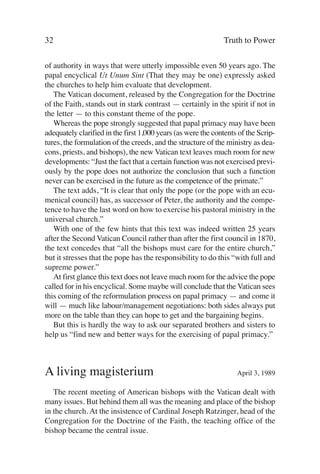 32                                                            Truth to Power

of authority in ways that were utterly impossible even 50 years ago. The
papal encyclical Ut Unum Sint (That they may be one) expressly asked
the churches to help him evaluate that development.
   The Vatican document, released by the Congregation for the Doctrine
of the Faith, stands out in stark contrast — certainly in the spirit if not in
the letter — to this constant theme of the pope.
   Whereas the pope strongly suggested that papal primacy may have been
adequately clarified in the first 1,000 years (as were the contents of the Scrip-
tures, the formulation of the creeds, and the structure of the ministry as dea-
cons, priests, and bishops), the new Vatican text leaves much room for new
developments: “Just the fact that a certain function was not exercised previ-
ously by the pope does not authorize the conclusion that such a function
never can be exercised in the future as the competence of the primate.”
   The text adds, “It is clear that only the pope (or the pope with an ecu-
menical council) has, as successor of Peter, the authority and the compe-
tence to have the last word on how to exercise his pastoral ministry in the
universal church.”
   With one of the few hints that this text was indeed written 25 years
after the Second Vatican Council rather than after the first council in 1870,
the text concedes that “all the bishops must care for the entire church,”
but it stresses that the pope has the responsibility to do this “with full and
supreme power.”
   At first glance this text does not leave much room for the advice the pope
called for in his encyclical. Some maybe will conclude that the Vatican sees
this coming of the reformulation process on papal primacy — and come it
will — much like labour/management negotiations: both sides always put
more on the table than they can hope to get and the bargaining begins.
   But this is hardly the way to ask our separated brothers and sisters to
help us “find new and better ways for the exercising of papal primacy.”



A living magisterium                                               April 3, 1989

   The recent meeting of American bishops with the Vatican dealt with
many issues. But behind them all was the meaning and place of the bishop
in the church. At the insistence of Cardinal Joseph Ratzinger, head of the
Congregation for the Doctrine of the Faith, the teaching office of the
bishop became the central issue.
 