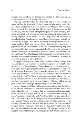 4                                                         Truth to Power

cause he was considered too political, and he spent his later years serving
as a hospital chaplain in nearby Humboldt.
   The Catholic Church had an established role in feudal society and
found itself on the wrong side of history as the enlightenment, capitalism,
and liberal revolutions swept over Europe in the 18th and 19th centuries.
It was not until 1891, in Pope Leo XIII’s encyclical Rerum novarum (Of
new things), that the church attempted to speak out about emerging eco-
nomic and political developments, including industrialization and the re-
sulting exploitation of people. In 1931, Pope Pius XI delivered an
encyclical called Quadragesimo anno (In the fortieth year) to mark the
anniversary of Pope Leo’s earlier document and to update the church’s
social teaching. Both popes were critical of the abuses of capitalism, a
papal tradition that has continued to this day, although arguably they were
not opposed to it as a system, particularly if it were to be anchored in
smaller enterprises. The church was, however, entirely opposed to social-
ism. Although Pius XI did appear in his encyclical to understand the dis-
tinction between communism and democratic socialism, he chose to
condemn socialism in all of its forms.
   The pope’s message was picked up by Canada’s Catholic bishops, who
condemned not only Marxism but also the movement advocated by peo-
ple such as J. S. Woodsworth and Tommy Douglas, both Protestant clergy
who found their inspiration in Great Britain’s Labour Party, as well as in
the Scriptures. Bishops in Quebec issued a pastoral letter in 1933 con-
demning every form of socialism, and Saskatchewan’s bishops produced
a similar letter in 1934. There is some argument about whether they ac-
tually forbade Catholics to vote for the CCF, but the code was clear. As
my father was to tell me, local priests in the 1930s and 1940s warned
parishioners from the pulpit against voting for the new party.
   Gregory Baum, a well-known Canadian sociologist, writes that editors
of the Prairie Messenger — and chronology indicates this would have
been Father Hergott — evolved in their views about socialism and main-
tained “a critical dialogue with the CCF.” Baum notes that initially the
paper’s editorial stance followed Pope Pius XI in warning against any
form of socialism. But the Messenger came to argue editorially that so-
ciety needed “radical change, not palliatives” and that Catholic social
teaching provided the norms with which to evaluate the programs of all
political parties. The editor wrote that the Saskatchewan bishops’ con-
demnation of socialism did not mention the CCF by name, that the party’s
program contained many policies in keeping with Catholic teaching, and
 