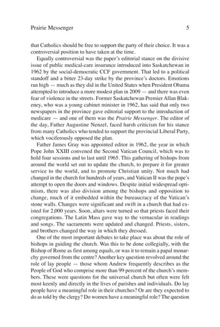 Prairie Messenger                                                         5

that Catholics should be free to support the party of their choice. It was a
controversial position to have taken at the time.
   Equally controversial was the paper’s editorial stance on the divisive
issue of public medical-care insurance introduced into Saskatchewan in
1962 by the social-democratic CCF government. That led to a political
standoff and a bitter 23-day strike by the province’s doctors. Emotions
ran high — much as they did in the United States when President Obama
attempted to introduce a more modest plan in 2009 — and there was even
fear of violence in the streets. Former Saskatchewan Premier Allan Blak-
eney, who was a young cabinet minister in 1962, has said that only two
newspapers in the province gave editorial support to the introduction of
medicare — and one of them was the Prairie Messenger. The editor of
the day, Father Augustine Nenzel, faced harsh criticism for his stance
from many Catholics who tended to support the provincial Liberal Party,
which vociferously opposed the plan.
   Father James Gray was appointed editor in 1962, the year in which
Pope John XXIII convened the Second Vatican Council, which was to
hold four sessions and to last until 1965. This gathering of bishops from
around the world set out to update the church, to prepare it for greater
service to the world, and to promote Christian unity. Not much had
changed in the church for hundreds of years, and Vatican II was the pope’s
attempt to open the doors and windows. Despite initial widespread opti-
mism, there was also division among the bishops and opposition to
change, much of it embedded within the bureaucracy of the Vatican’s
stone walls. Changes were significant and swift in a church that had ex-
isted for 2,000 years. Soon, altars were turned so that priests faced their
congregations. The Latin Mass gave way to the vernacular in readings
and songs. The sacraments were updated and changed. Priests, sisters,
and brothers changed the way in which they dressed.
   One of the most important debates to take place was about the role of
bishops in guiding the church. Was this to be done collegially, with the
Bishop of Rome as first among equals, or was it to remain a papal monar-
chy governed from the centre? Another key question revolved around the
role of lay people — those whom Andrew frequently describes as the
People of God who comprise more than 99 percent of the church’s mem-
bers. These were questions for the universal church but often were felt
most keenly and directly in the lives of parishes and individuals. Do lay
people have a meaningful role in their churches? Or are they expected to
do as told by the clergy? Do women have a meaningful role? The question
 