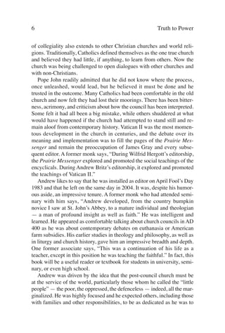 6                                                          Truth to Power

of collegiality also extends to other Christian churches and world reli-
gions. Traditionally, Catholics defined themselves as the one true church
and believed they had little, if anything, to learn from others. Now the
church was being challenged to open dialogues with other churches and
with non-Christians.
   Pope John readily admitted that he did not know where the process,
once unleashed, would lead, but he believed it must be done and he
trusted in the outcome. Many Catholics had been comfortable in the old
church and now felt they had lost their moorings. There has been bitter-
ness, acrimony, and criticism about how the council has been interpreted.
Some felt it had all been a big mistake, while others shuddered at what
would have happened if the church had attempted to stand still and re-
main aloof from contemporary history. Vatican II was the most momen-
tous development in the church in centuries, and the debate over its
meaning and implementation was to fill the pages of the Prairie Mes-
senger and remain the preoccupation of James Gray and every subse-
quent editor. A former monk says, “During Wilfrid Hergott’s editorship,
the Prairie Messenger explored and promoted the social teachings of the
encyclicals. During Andrew Britz’s editorship, it explored and promoted
the teachings of Vatican II.”
   Andrew likes to say that he was installed as editor on April Fool’s Day
1983 and that he left on the same day in 2004. It was, despite his humor-
ous aside, an impressive tenure. A former monk who had attended semi-
nary with him says, “Andrew developed, from the country bumpkin
novice I saw at St. John’s Abbey, to a mature individual and theologian
— a man of profound insight as well as faith.” He was intelligent and
learned. He appeared as comfortable talking about church councils in AD
400 as he was about contemporary debates on euthanasia or American
farm subsidies. His earlier studies in theology and philosophy, as well as
in liturgy and church history, gave him an impressive breadth and depth.
One former associate says, “This was a continuation of his life as a
teacher, except in this position he was teaching the faithful.” In fact, this
book will be a useful reader or textbook for students in university, semi-
nary, or even high school.
   Andrew was driven by the idea that the post-council church must be
at the service of the world, particularly those whom he called the “little
people” — the poor, the oppressed, the defenceless — indeed, all the mar-
ginalized. He was highly focused and he expected others, including those
with families and other responsibilities, to be as dedicated as he was to
 